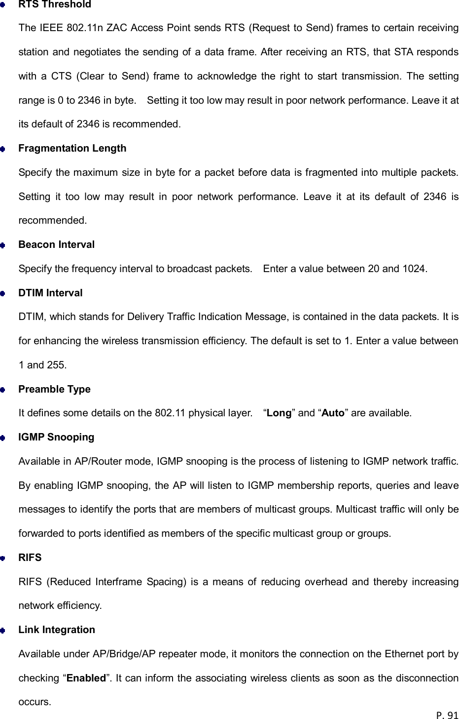 P. 91   RTS Threshold The IEEE 802.11n ZAC Access Point sends RTS (Request to Send) frames to certain receiving station and negotiates the sending of a data frame. After receiving an RTS, that STA responds with  a  CTS  (Clear  to  Send) frame  to  acknowledge  the  right  to  start  transmission.  The  setting range is 0 to 2346 in byte.    Setting it too low may result in poor network performance. Leave it at its default of 2346 is recommended.  Fragmentation Length Specify the maximum size in byte for a packet before data is fragmented into multiple packets. Setting  it  too  low  may  result  in  poor  network  performance.  Leave  it  at  its  default  of  2346  is recommended.  Beacon Interval Specify the frequency interval to broadcast packets.    Enter a value between 20 and 1024.  DTIM Interval DTIM, which stands for Delivery Traffic Indication Message, is contained in the data packets. It is for enhancing the wireless transmission efficiency. The default is set to 1. Enter a value between 1 and 255.  Preamble Type It defines some details on the 802.11 physical layer.    &ldquo;Long&rdquo; and &ldquo;Auto&rdquo; are available.  IGMP Snooping Available in AP/Router mode, IGMP snooping is the process of listening to IGMP network traffic. By enabling IGMP snooping, the AP will listen to IGMP membership reports, queries and leave messages to identify the ports that are members of multicast groups. Multicast traffic will only be forwarded to ports identified as members of the specific multicast group or groups.  RIFS RIFS  (Reduced  Interframe  Spacing)  is  a means  of  reducing  overhead  and  thereby increasing network efficiency.  Link Integration Available under AP/Bridge/AP repeater mode, it monitors the connection on the Ethernet port by checking &ldquo;Enabled&rdquo;. It can inform the associating wireless clients as soon as the disconnection occurs. 