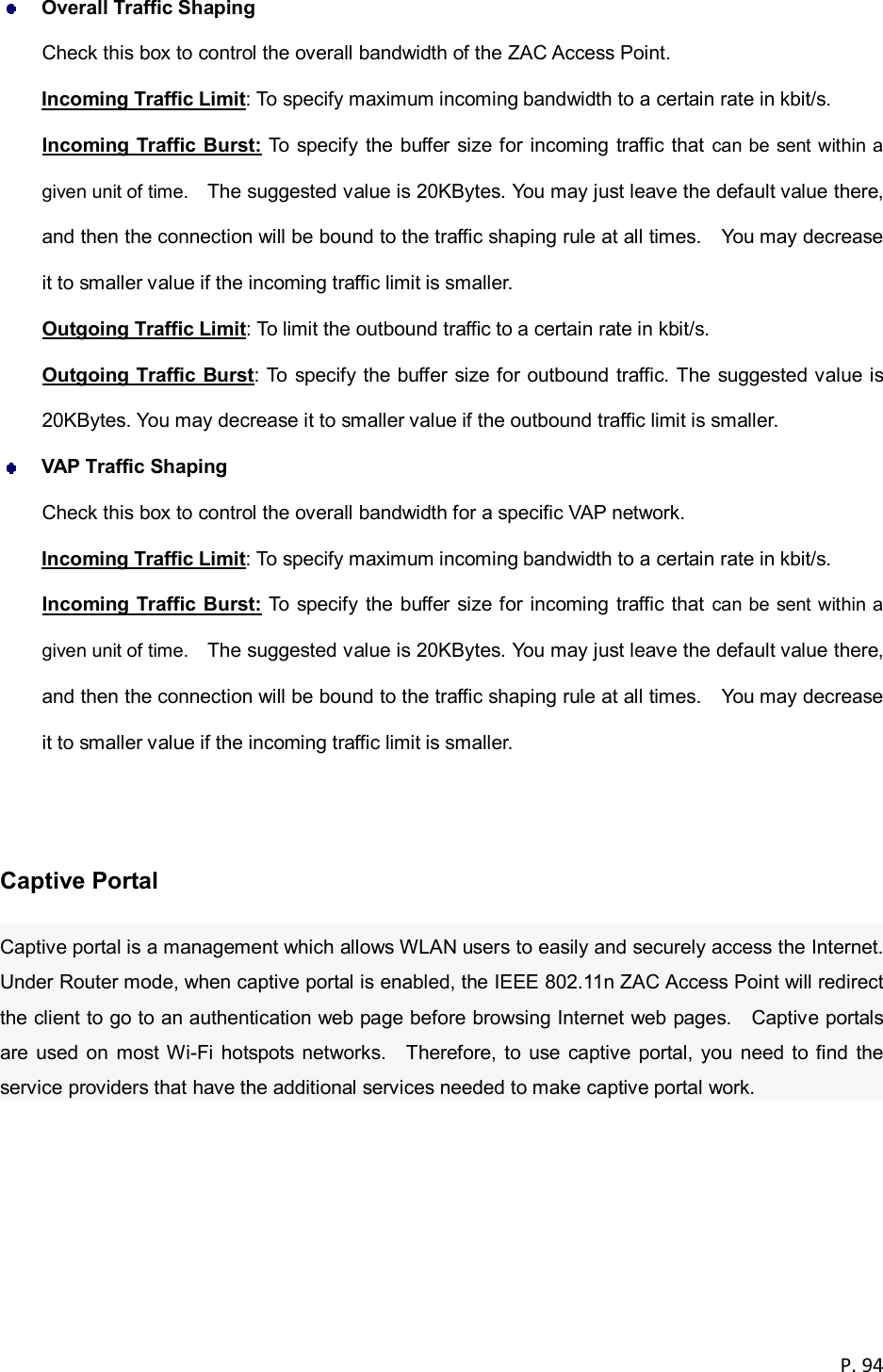  P. 94   Overall Traffic Shaping Check this box to control the overall bandwidth of the ZAC Access Point. Incoming Traffic Limit: To specify maximum incoming bandwidth to a certain rate in kbit/s. Incoming Traffic Burst: To specify the buffer size for incoming traffic that can be sent within a given unit of time.    The suggested value is 20KBytes. You may just leave the default value there, and then the connection will be bound to the traffic shaping rule at all times.    You may decrease it to smaller value if the incoming traffic limit is smaller. Outgoing Traffic Limit: To limit the outbound traffic to a certain rate in kbit/s. Outgoing Traffic Burst: To specify the buffer size for outbound traffic. The suggested value is 20KBytes. You may decrease it to smaller value if the outbound traffic limit is smaller.  VAP Traffic Shaping Check this box to control the overall bandwidth for a specific VAP network. Incoming Traffic Limit: To specify maximum incoming bandwidth to a certain rate in kbit/s. Incoming Traffic Burst: To specify the buffer size for incoming traffic that can be sent within a given unit of time.    The suggested value is 20KBytes. You may just leave the default value there, and then the connection will be bound to the traffic shaping rule at all times.    You may decrease it to smaller value if the incoming traffic limit is smaller.   Captive Portal Captive portal is a management which allows WLAN users to easily and securely access the Internet. Under Router mode, when captive portal is enabled, the IEEE 802.11n ZAC Access Point will redirect the client to go to an authentication web page before browsing Internet web pages.    Captive portals are used on  most Wi-Fi  hotspots networks.    Therefore, to  use  captive portal,  you need to find the service providers that have the additional services needed to make captive portal work. 