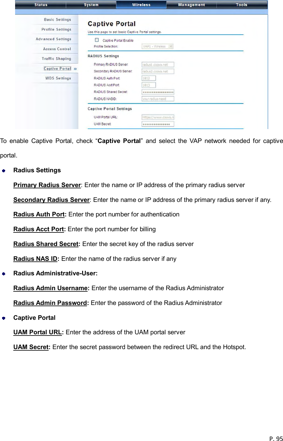 P. 95   To  enable  Captive  Portal,  check  &ldquo;Captive  Portal&rdquo;  and  select  the  VAP  network  needed  for  captive portal.  Radius Settings Primary Radius Server: Enter the name or IP address of the primary radius server Secondary Radius Server: Enter the name or IP address of the primary radius server if any. Radius Auth Port: Enter the port number for authentication Radius Acct Port: Enter the port number for billing Radius Shared Secret: Enter the secret key of the radius server   Radius NAS ID: Enter the name of the radius server if any  Radius Administrative-User:   Radius Admin Username: Enter the username of the Radius Administrator Radius Admin Password: Enter the password of the Radius Administrator  Captive Portal UAM Portal URL: Enter the address of the UAM portal server UAM Secret: Enter the secret password between the redirect URL and the Hotspot.  