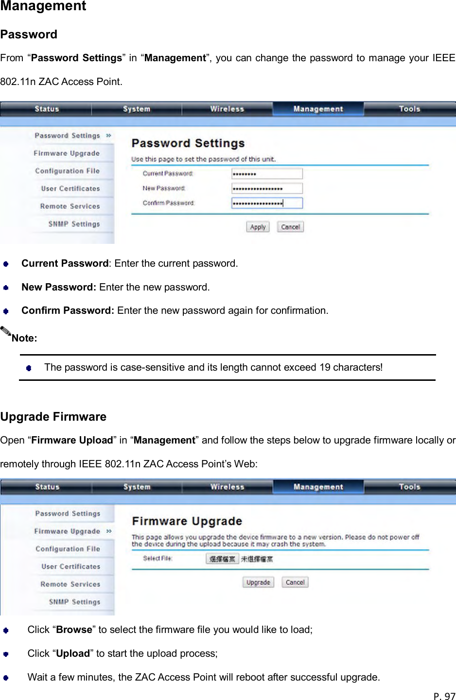  P. 97  Management Password From &ldquo;Password Settings&rdquo; in &ldquo;Management&rdquo;, you can change the password to manage your IEEE 802.11n ZAC Access Point.   Current Password: Enter the current password.  New Password: Enter the new password.  Confirm Password: Enter the new password again for confirmation.    The password is case-sensitive and its length cannot exceed 19 characters!  Upgrade Firmware Open &ldquo;Firmware Upload&rdquo; in &ldquo;Management&rdquo; and follow the steps below to upgrade firmware locally or remotely through IEEE 802.11n ZAC Access Point&rsquo;s Web:    Click &ldquo;Browse&rdquo; to select the firmware file you would like to load;   Click &ldquo;Upload&rdquo; to start the upload process;   Wait a few minutes, the ZAC Access Point will reboot after successful upgrade. Note: 