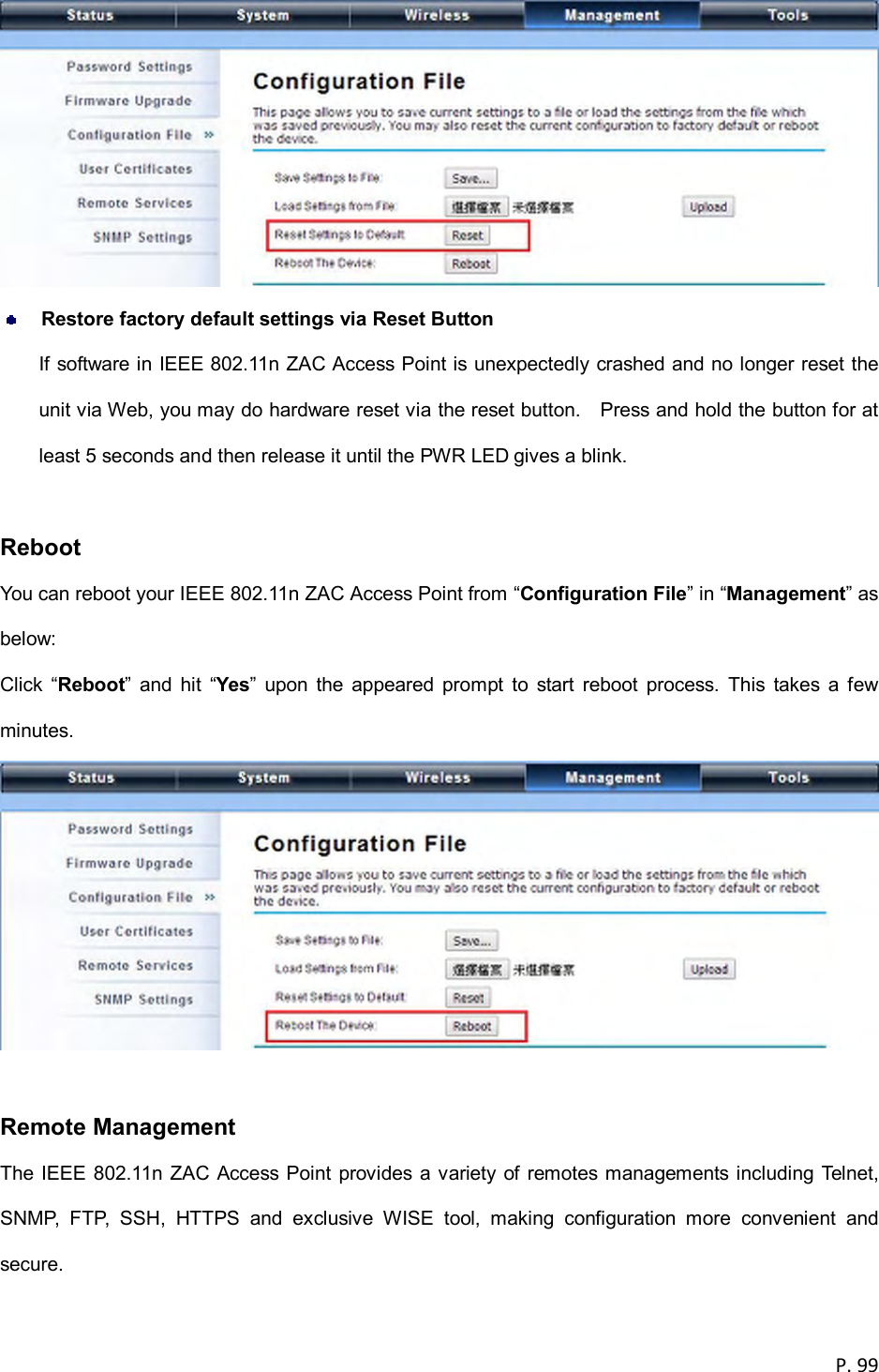  P. 99    Restore factory default settings via Reset Button If software in IEEE 802.11n ZAC Access Point is unexpectedly crashed and no longer reset the unit via Web, you may do hardware reset via the reset button.    Press and hold the button for at least 5 seconds and then release it until the PWR LED gives a blink.    Reboot You can reboot your IEEE 802.11n ZAC Access Point from &ldquo;Configuration File&rdquo; in &ldquo;Management&rdquo; as below: Click  &ldquo;Reboot&rdquo;  and  hit  &ldquo;Yes&rdquo;  upon  the  appeared  prompt  to  start  reboot  process.  This  takes  a  few minutes.   Remote Management The IEEE 802.11n ZAC Access Point provides a variety of remotes managements including Telnet, SNMP,  FTP,  SSH,  HTTPS  and  exclusive  WISE  tool,  making  configuration  more  convenient  and secure. 