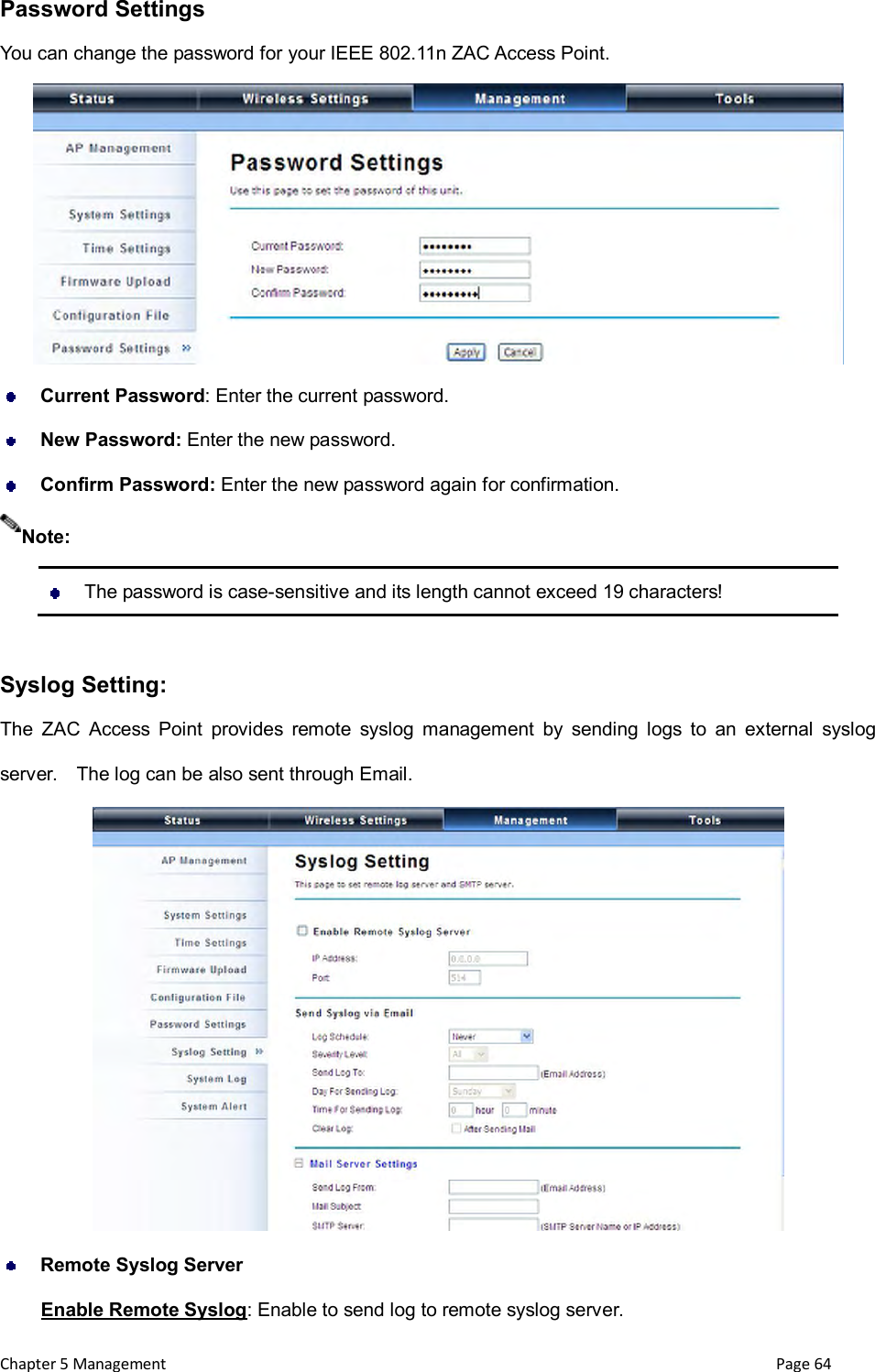  Chapter 5 Management                                                                       Page 64 Password Settings You can change the password for your IEEE 802.11n ZAC Access Point.       Current Password: Enter the current password.  New Password: Enter the new password.  Confirm Password: Enter the new password again for confirmation.    The password is case-sensitive and its length cannot exceed 19 characters!  Syslog Setting: The  ZAC  Access  Point  provides  remote  syslog  management  by  sending  logs  to  an  external  syslog server.    The log can be also sent through Email.   Remote Syslog Server Enable Remote Syslog: Enable to send log to remote syslog server. Note: 