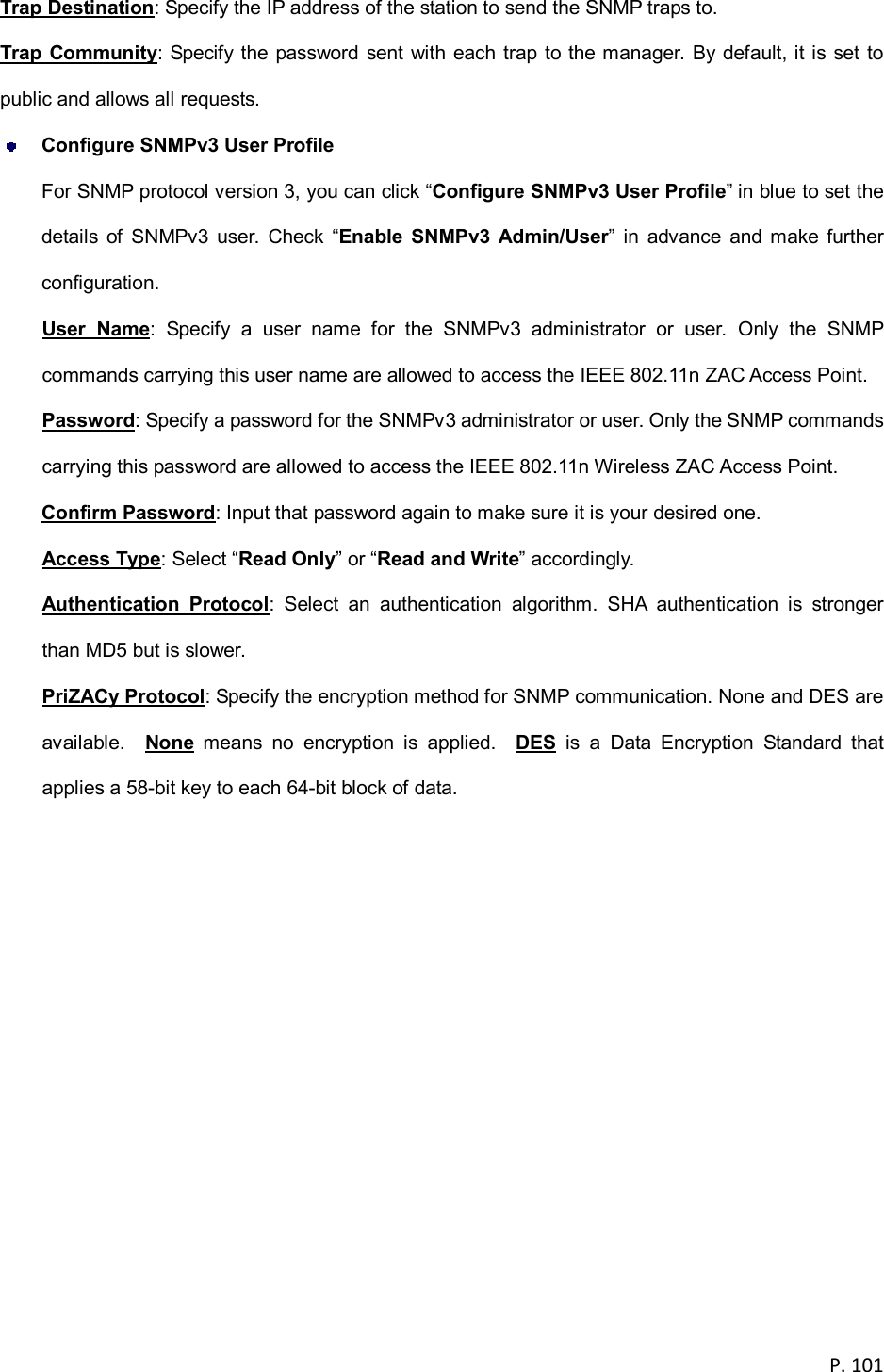  P. 101  Trap Destination: Specify the IP address of the station to send the SNMP traps to. Trap Community: Specify the password sent with each trap to the manager. By default, it is set to public and allows all requests.  Configure SNMPv3 User Profile For SNMP protocol version 3, you can click &ldquo;Configure SNMPv3 User Profile&rdquo; in blue to set the details  of  SNMPv3  user.  Check  &ldquo;Enable  SNMPv3  Admin/User&rdquo;  in  advance  and make further configuration. User  Name:  Specify  a  user  name  for  the  SNMPv3  administrator  or  user.  Only  the  SNMP commands carrying this user name are allowed to access the IEEE 802.11n ZAC Access Point. Password: Specify a password for the SNMPv3 administrator or user. Only the SNMP commands carrying this password are allowed to access the IEEE 802.11n Wireless ZAC Access Point. Confirm Password: Input that password again to make sure it is your desired one. Access Type: Select &ldquo;Read Only&rdquo; or &ldquo;Read and Write&rdquo; accordingly. Authentication  Protocol:  Select  an  authentication  algorithm.  SHA  authentication  is  stronger than MD5 but is slower. PriZACy Protocol: Specify the encryption method for SNMP communication. None and DES are available.    None  means  no  encryption  is  applied.    DES  is  a  Data  Encryption  Standard  that applies a 58-bit key to each 64-bit block of data.  