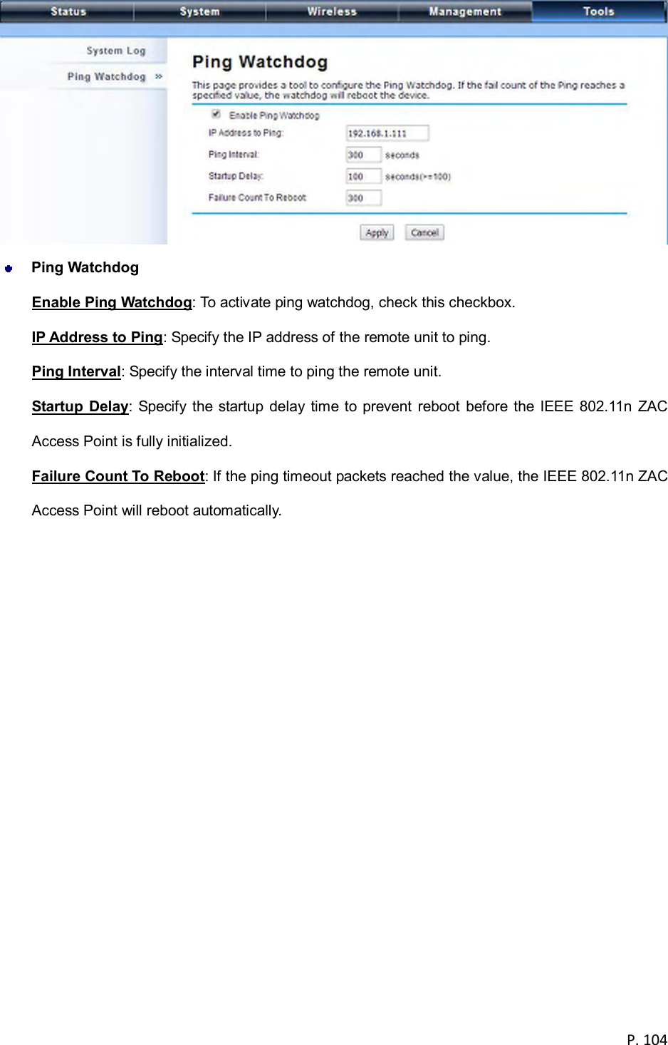  P. 104    Ping Watchdog Enable Ping Watchdog: To activate ping watchdog, check this checkbox. IP Address to Ping: Specify the IP address of the remote unit to ping. Ping Interval: Specify the interval time to ping the remote unit. Startup  Delay: Specify the  startup delay  time  to prevent reboot before  the  IEEE 802.11n  ZAC Access Point is fully initialized. Failure Count To Reboot: If the ping timeout packets reached the value, the IEEE 802.11n ZAC Access Point will reboot automatically.  