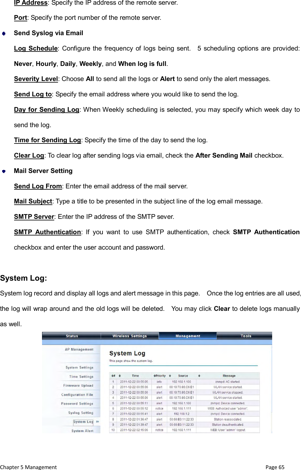  Chapter 5 Management                                                                       Page 65 IP Address: Specify the IP address of the remote server. Port: Specify the port number of the remote server.  Send Syslog via Email Log Schedule:  Configure the frequency of logs  being  sent.    5  scheduling  options are provided: Never, Hourly, Daily, Weekly, and When log is full. Severity Level: Choose All to send all the logs or Alert to send only the alert messages. Send Log to: Specify the email address where you would like to send the log. Day for Sending Log: When Weekly scheduling is selected, you may specify which week day to send the log. Time for Sending Log: Specify the time of the day to send the log. Clear Log: To clear log after sending logs via email, check the After Sending Mail checkbox.  Mail Server Setting Send Log From: Enter the email address of the mail server. Mail Subject: Type a title to be presented in the subject line of the log email message. SMTP Server: Enter the IP address of the SMTP sever. SMTP  Authentication:  If  you  want  to  use  SMTP  authentication,  check  SMTP  Authentication checkbox and enter the user account and password.  System Log: System log record and display all logs and alert message in this page.    Once the log entries are all used, the log will wrap around and the old logs will be deleted.    You may click Clear to delete logs manually as well.  