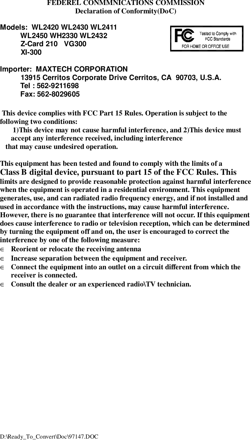 D:\Ready_To_Convert\Doc\97147.DOCFEDEREL CONMMNICATIONS COMMISSIONDeclaration of Conformity(DoC)Models:  WL2420 WL2430 WL2411          WL2450 WH2330 WL2432          Z-Card 210   VG300          XI-300Importer:  MAXTECH CORPORATION          13915 Cerritos Corporate Drive Cerritos, CA  90703, U.S.A.          Tel : 562-9211698          Fax: 562-8029605     This device complies with FCC Part 15 Rules. Operation is subject to thefollowing two conditions: 1)This device may not cause harmful interference, and 2)This device mustaccept any interference received, including interference   that may cause undesired operation.This equipment has been tested and found to comply with the limits of aClass B digital device, pursuant to part 15 of the FCC Rules. Thislimits are designed to provide reasonable protection against harmful interferencewhen the equipment is operated in a residential environment. This equipmentgenerates, use, and can radiated radio frequency energy, and if not installed andused in accordance with the instructions, may cause harmful interference.However, there is no guarantee that interference will not occur. If this equipmentdoes cause interference to radio or television reception, which can be determinedby turning the equipment off and on, the user is encouraged to correct theinterference by one of the following measure:&isin; Reorient or relocate the receiving antenna&isin; Increase separation between the equipment and receiver.&isin; Connect the equipment into an outlet on a circuit different from which thereceiver is connected.&isin; Consult the dealer or an experienced radio\TV technician.