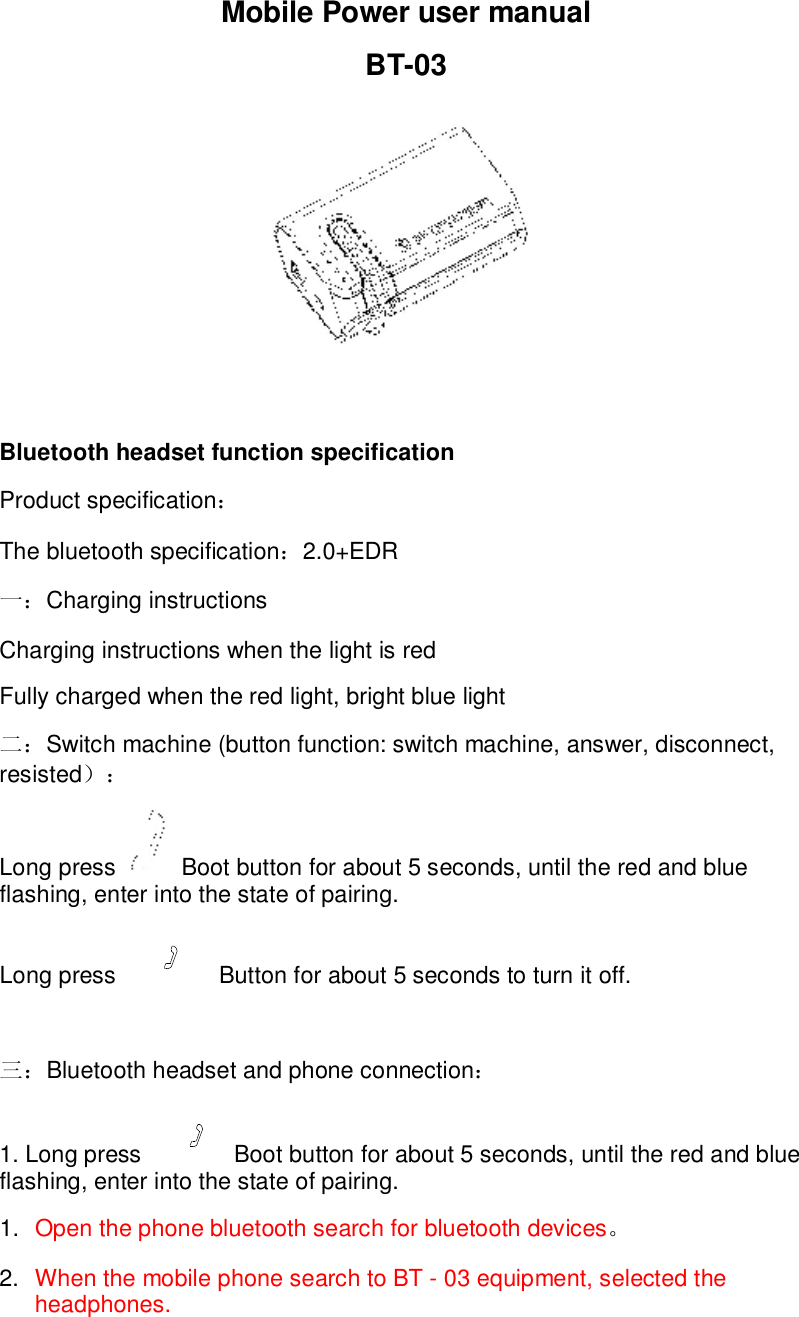 Mobile Power user manual BT-03   Bluetooth headset function specification Product specification： The bluetooth specification：2.0+EDR  一：Charging instructions Charging instructions when the light is red Fully charged when the red light, bright blue light 二：Switch machine (button function: switch machine, answer, disconnect, resisted）： Long press   Boot button for about 5 seconds, until the red and blue flashing, enter into the state of pairing. Long press   Button for about 5 seconds to turn it off.  三：Bluetooth headset and phone connection： 1. Long press  Boot button for about 5 seconds, until the red and blue flashing, enter into the state of pairing. 1.  Open the phone bluetooth search for bluetooth devices。 2.  When the mobile phone search to BT - 03 equipment, selected the headphones. 