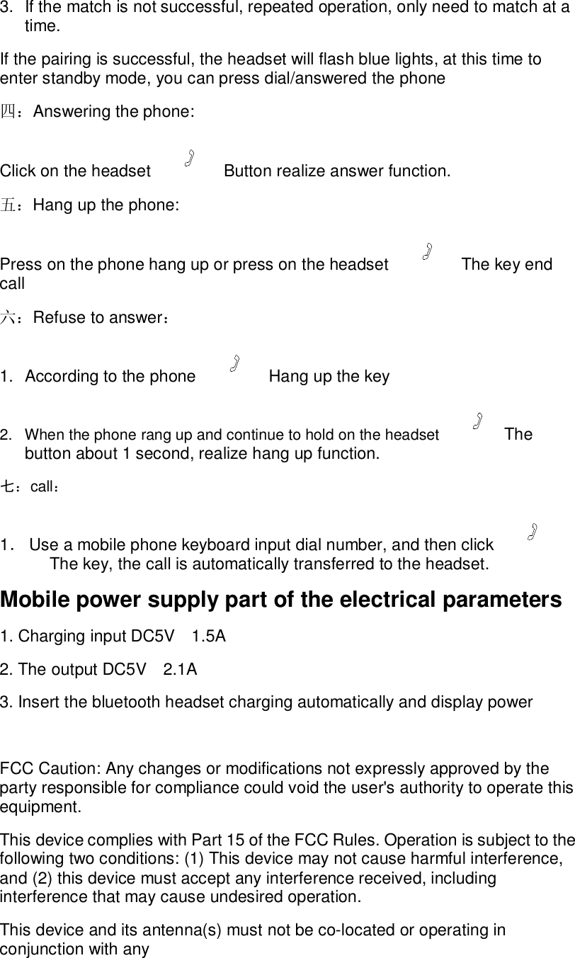 3. If the match is not successful, repeated operation, only need to match at a time. If the pairing is successful, the headset will flash blue lights, at this time to enter standby mode, you can press dial/answered the phone 四：Answering the phone: Click on the headset   Button realize answer function. 五：Hang up the phone: Press on the phone hang up or press on the headset   The key end call 六：Refuse to answer： 1. According to the phone   Hang up the key 2. When the phone rang up and continue to hold on the headset  The button about 1 second, realize hang up function. 七：call： 1． Use a mobile phone keyboard input dial number, and then click   The key, the call is automatically transferred to the headset. Mobile power supply part of the electrical parameters 1. Charging input DC5V  1.5A 2. The output DC5V  2.1A 3. Insert the bluetooth headset charging automatically and display power  FCC Caution: Any changes or modifications not expressly approved by the party responsible for compliance could void the user&apos;s authority to operate this equipment. This device complies with Part 15 of the FCC Rules. Operation is subject to the following two conditions: (1) This device may not cause harmful interference, and (2) this device must accept any interference received, including interference that may cause undesired operation. This device and its antenna(s) must not be co-located or operating in conjunction with any  