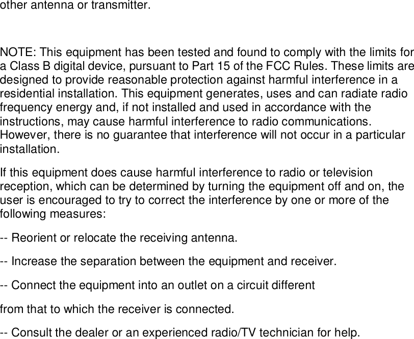 other antenna or transmitter.  NOTE: This equipment has been tested and found to comply with the limits for a Class B digital device, pursuant to Part 15 of the FCC Rules. These limits are designed to provide reasonable protection against harmful interference in a residential installation. This equipment generates, uses and can radiate radio frequency energy and, if not installed and used in accordance with the instructions, may cause harmful interference to radio communications. However, there is no guarantee that interference will not occur in a particular installation. If this equipment does cause harmful interference to radio or television reception, which can be determined by turning the equipment off and on, the user is encouraged to try to correct the interference by one or more of the following measures: -- Reorient or relocate the receiving antenna. -- Increase the separation between the equipment and receiver. -- Connect the equipment into an outlet on a circuit different from that to which the receiver is connected. -- Consult the dealer or an experienced radio/TV technician for help.  