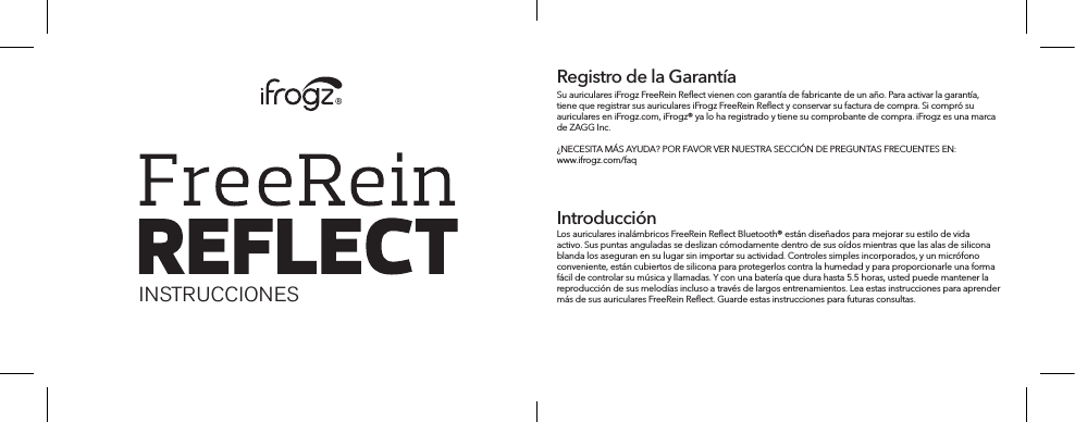 INSTRUCCIONESSu auriculares iFrogz FreeRein Reﬂect vienen con garantía de fabricante de un año. Para activar la garantía, tiene que registrar sus auriculares iFrogz FreeRein Reﬂect y conservar su factura de compra. Si compró su auriculares en iFrogz.com, iFrogz® ya lo ha registrado y tiene su comprobante de compra. iFrogz es una marca de ZAGG Inc.¿NECESITA MÁS AYUDA? POR FAVOR VER NUESTRA SECCIÓN DE PREGUNTAS FRECUENTES EN: www.ifrogz.com/faqRegistro de la GarantíaIntroducciónLos auriculares inalámbricos FreeRein Reﬂect Bluetooth® están diseñados para mejorar su estilo de vida activo. Sus puntas anguladas se deslizan cómodamente dentro de sus oídos mientras que las alas de silicona blanda los aseguran en su lugar sin importar su actividad. Controles simples incorporados, y un micrófono conveniente, están cubiertos de silicona para protegerlos contra la humedad y para proporcionarle una forma fácil de controlar su música y llamadas. Y con una batería que dura hasta 5.5 horas, usted puede mantener la reproducción de sus melodías incluso a través de largos entrenamientos. Lea estas instrucciones para aprender más de sus auriculares FreeRein Reﬂect. Guarde estas instrucciones para futuras consultas.