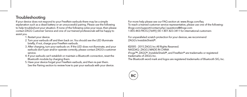 For more help please see our FAQ section at: www.ifrogz.com/faqTo reach a trained customer service representative, please use one of the following: ifrogz.com/support/contact.php | questions@ifrogz.com1-855-443-FROG [7649] | 00-1-801-823-3411 for international customersFor unparalleled scratch protection for your devices, we recommend ZAGG’s InvisibleShield®.©2005 - 2015 ZAGG Inc All Rights Reserved.NASDAQ: ZAGG | MADE IN CHINAiFrogz™, ZAGG®, InvisibleShield®, and FreeRein® are trademarks or registered trademarks of ZAGG Inc.The Bluetooth word mark and logos are registered trademarks of Bluetooth SIG, Inc. If your device does not respond to your FreeRein earbuds there may be a simple explanation such as a dead battery or an unsuccessful pairing. Please use the following to help troubleshoot your situation. If none of the following solve your issue, then please contact ZAGG Customer Service and one of our trained professionals will be happy to assist you.   1. Restart your device.  2. Turn your earbuds o and then back on. You should see the LED illuminate       brieﬂy; if not, charge your FreeRein earbuds.  3. After charging, turn your earbuds on. If the LED does not illuminate, and your       earbuds don’t pair and/or operate correctly, please contact ZAGG’s customer       service.   4. If your earbuds can’t establish or maintain a Bluetooth connection, reset the       Bluetooth module by charging them.  5. Have your device forget your FreeRein earbuds, and then re-pair them.       See the Pairing section to review how to pair your earbuds with your device. Troubleshooting