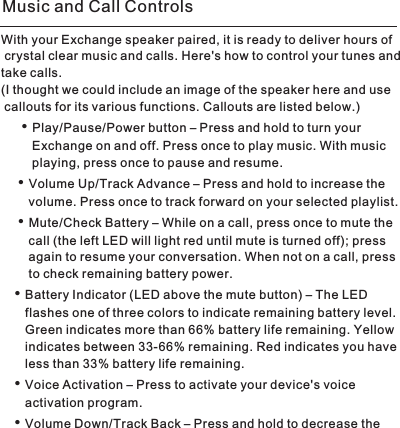 With your Exchange speaker paired, it is ready to deliver hours of crystal clear music and calls. Here&apos;s how to control your tunes and take calls. (I thought we could include an image of the speaker here and use callouts for its various functions. Callouts are listed below.)Play/Pause/Power button – Press and hold to turn your          Exchange on and off. Press once to play music. With music          playing, press once to pause and resume. Volume Up/Track Advance – Press and hold to increase the         volume. Press once to track forward on your selected playlist. Mute/Check Battery – While on a call, press once to mute the         call (the left LED will light red until mute is turned off); press         again to resume your conversation. When not on a call, press         to check remaining battery power. Battery Indicator (LED above the mute button) – The LED        flashes one of three colors to indicate remaining battery level.        Green indicates more than 66% battery life remaining. Yellow        indicates between 33-66% remaining. Red indicates you have        less than 33% battery life remaining. Voice Activation – Press to activate your device&apos;s voice        activation program. Volume Down/Track Back – Press and hold to decrease the • • • • • • Music and Call Controls