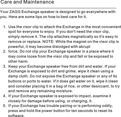 Your ZAGG Exchange speaker is designed to go everywhere with you. Here are some tips on how to best care for it. 1. Use the visor clip to attach the Exchange in the most convenientspot for everyone to enjoy. If you don&apos;t need the visor clip, simply remove it. The clip attaches magnetically so it&apos;s easy to remove or replace. NOTE: While the magnet on the visor clip is powerful, it may become dislodged with abrupt 2. force. Do not clip your Exchange speaker in a place where it may come loose from the visor clip and fall or be exposed to other harm. 3. Keep your Exchange speaker free from dirt and water. If your Exchange is exposed to dirt and grime, wipe it clean using a damp cloth. Do not expose the Exchange speaker or any of its buttons or ports to water. If it does get water on it, wipe it clean and consider placing it in a bag of rice, or other desiccant, to tryand remove any remaining moisture. 4. If your Exchange speaker is exposed to impact, examine it closely for damage before using, or charging, it. 5. If your Exchange has trouble pairing or is performing oddly, press and hold the power button for ten seconds to reset its software. Care and Maintenance