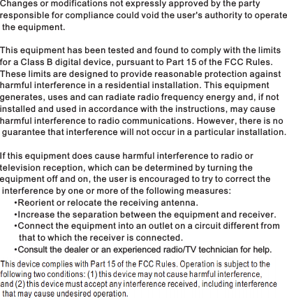 Changes or modifications not expressly approved by the party responsible for compliance could void the user&apos;s authority to operate the equipment.This equipment has been tested and found to comply with the limits for a Class B digital device, pursuant to Part 15 of the FCC Rules. These limits are designed to provide reasonable protection against harmful interference in a residential installation. This equipment generates, uses and can radiate radio frequency energy and, if not installed and used in accordance with the instructions, may cause harmful interference to radio communications. However, there is no guarantee that interference will not occur in a particular installation.If this equipment does cause harmful interference to radio or television reception, which can be determined by turning the equipment off and on, the user is encouraged to try to correct the interference by one or more of the following measures:Reorient or relocate the receiving antenna.Increase the separation between the equipment and receiver.Connect the equipment into an outlet on a circuit different from        that to which the receiver is connected.Consult the dealer or an experienced radio/TV technician for help.••••