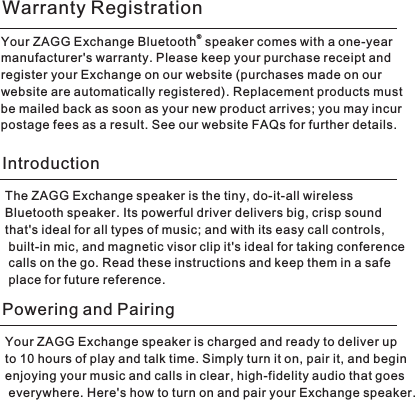 ®Your ZAGG Exchange Bluetooth  speaker comes with a one-year manufacturer&apos;s warranty. Please keep your purchase receipt and register your Exchange on our website (purchases made on our website are automatically registered). Replacement products must be mailed back as soon as your new product arrives; you may incur postage fees as a result. See our website FAQs for further details.The ZAGG Exchange speaker is the tiny, do-it-all wireless Bluetooth speaker. Its powerful driver delivers big, crisp sound that&apos;s ideal for all types of music; and with its easy call controls, built-in mic, and magnetic visor clip it&apos;s ideal for taking conference calls on the go. Read these instructions and keep them in a safe place for future reference. Warranty RegistrationIntroductionYour ZAGG Exchange speaker is charged and ready to deliver up to 10 hours of play and talk time. Simply turn it on, pair it, and begin enjoying your music and calls in clear, high-fidelity audio that goes everywhere. Here&apos;s how to turn on and pair your Exchange speaker. Powering and Pairing