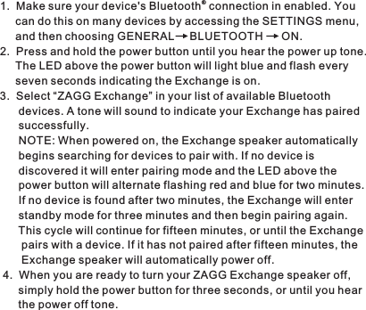 ®1. Make sure your device&apos;s Bluetooth  connection in enabled. Youcan do this on many devices by accessing the SETTINGS menu, and then choosing GENERAL     BLUETOOTH      ON.2. Press and hold the power button until you hear the power up tone. The LED above the power button will light blue and flash every seven seconds indicating the Exchange is on. 3. Select “ZAGG Exchange” in your list of available Bluetooth devices. A tone will sound to indicate your Exchange has pairedsuccessfully. NOTE: When powered on, the Exchange speaker automatically begins searching for devices to pair with. If no device is discovered it will enter pairing mode and the LED above the power button will alternate flashing red and blue for two minutes.If no device is found after two minutes, the Exchange will enter standby mode for three minutes and then begin pairing again. This cycle will continue for fifteen minutes, or until the Exchangepairs with a device. If it has not paired after fifteen minutes, the Exchange speaker will automatically power off. 4. When you are ready to turn your ZAGG Exchange speaker off, simply hold the power button for three seconds, or until you hear the power off tone. 