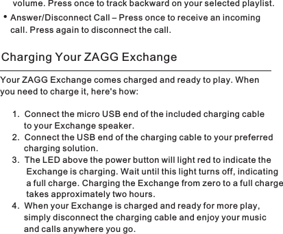         volume. Press once to track backward on your selected playlist.Answer/Disconnect Call – Press once to receive an incoming        call. Press again to disconnect the call. • Your ZAGG Exchange comes charged and ready to play. When you need to charge it, here&apos;s how:1. Connect the micro USB end of the included charging cable to your Exchange speaker. 2. Connect the USB end of the charging cable to your preferred charging solution.3. The LED above the power button will light red to indicate theExchange is charging. Wait until this light turns off, indicatinga full charge. Charging the Exchange from zero to a full chargetakes approximately two hours. 4. When your Exchange is charged and ready for more play, simply disconnect the charging cable and enjoy your music and calls anywhere you go. Charging Your ZAGG Exchange