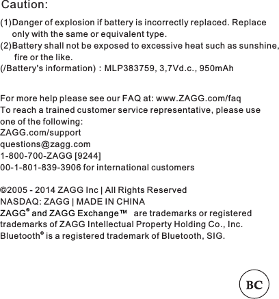 (1)Danger of explosion if battery is incorrectly replaced. Replace      only with the same or equivalent type.(2)Battery shall not be exposed to excessive heat such as sunshine,      fire or the like.(/Battery&apos;s information)：MLP383759, 3,7Vd.c., 950mAhCaution:For more help please see our FAQ at: www.ZAGG.com/faq     To reach a trained customer service representative, please use one of the following: ZAGG.com/supportquestions@zagg.com1-800-700-ZAGG [9244]00-1-801-839-3906 for international customers©2005 - 2014 ZAGG Inc | All Rights ReservedNASDAQ: ZAGG | MADE IN CHINAare trademarks or registered trademarks of ZAGG Intellectual Property Holding Co., Inc.®Bluetooth  is a registered trademark of Bluetooth, SIG.®ZAGG  and ZAGG Exchange™  