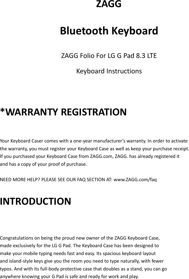 ZAGGBluetoothKeyboardZAGGFolioForLGGPad8.3LTEKeyboardInstructions*WARRANTYREGISTRATIONYourKeyboardCasercomeswithaone‐yearmanufacturer’swarranty.Inordertoactivatethewarranty,youmustregisteryourKeyboardCaseaswellaskeepyourpurchasereceipt.IfyoupurchasedyourKeyboardCasefromZAGG.com,ZAGG.hasalreadyregistereditandhasacopyofyourproofofpurchase.NEEDMOREHELP?PLEASESEEOURFAQSECTIONAT:www.ZAGG.com/faqINTRODUCTIONCongratulationsonbeingtheproudnewowneroftheZAGGKeyboardCase,madeexclusivelyfortheLGGPad.TheKeyboardCasehasbeendesignedtomakeyourmobiletypingneedsfastandeasy.Itsspaciouskeyboardlayoutandisland‐stylekeysgiveyoutheroomyouneedtotypenaturally,withfewertypos.Andwithitsfull‐bodyprotectivecasethatdoublesasastand,youcangoanywhereknowingyourGPadissafeandreadyforworkandplay.