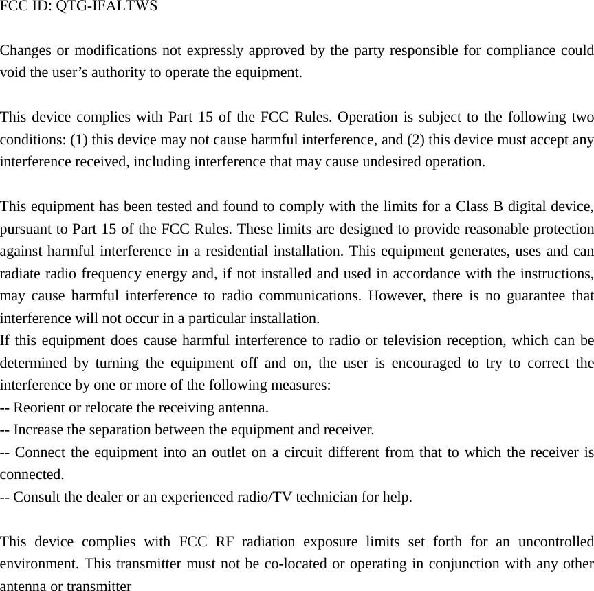 FCC ID: QTG-IFALTWSChanges or modifications not expressly approved by the party responsible for compliance could void the user’s authority to operate the equipment. This device complies with Part 15 of the FCC Rules. Operation is subject to the following two conditions: (1) this device may not cause harmful interference, and (2) this device must accept any interference received, including interference that may cause undesired operation. This equipment has been tested and found to comply with the limits for a Class B digital device, pursuant to Part 15 of the FCC Rules. These limits are designed to provide reasonable protection against harmful interference in a residential installation. This equipment generates, uses and can radiate radio frequency energy and, if not installed and used in accordance with the instructions, may cause harmful interference to radio communications. However, there is no guarantee that interference will not occur in a particular installation. If this equipment does cause harmful interference to radio or television reception, which can be determined by turning the equipment off and on, the user is encouraged to try to correct the interference by one or more of the following measures: -- Reorient or relocate the receiving antenna. -- Increase the separation between the equipment and receiver. -- Connect the equipment into an outlet on a circuit different from that to which the receiver is connected. -- Consult the dealer or an experienced radio/TV technician for help. This device complies with FCC RF radiation exposure limits set forth for an uncontrolled environment. This transmitter must not be co-located or operating in conjunction with any other antenna or transmitter   