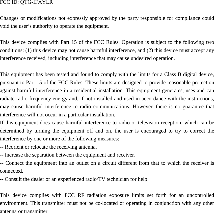 FCC ID: QTG-IFAYLRChanges or modifications not expressly approved by the party responsible for compliance could void the user’s authority to operate the equipment. This device complies with Part 15 of the FCC Rules. Operation is subject to the following two conditions: (1) this device may not cause harmful interference, and (2) this device must accept any interference received, including interference that may cause undesired operation. This equipment has been tested and found to comply with the limits for a Class B digital device, pursuant to Part 15 of the FCC Rules. These limits are designed to provide reasonable protection against harmful interference in a residential installation. This equipment generates, uses and can radiate radio frequency energy and, if not installed and used in accordance with the instructions, may cause harmful interference to radio communications. However, there is no guarantee that interference will not occur in a particular installation. If this equipment does cause harmful interference to radio or television reception, which can be determined by turning the equipment off and on, the user is encouraged to try to correct the interference by one or more of the following measures: -- Reorient or relocate the receiving antenna. -- Increase the separation between the equipment and receiver. -- Connect the equipment into an outlet on a circuit different from that to which the receiver is connected. -- Consult the dealer or an experienced radio/TV technician for help. This device complies with FCC RF radiation exposure limits set forth for an uncontrolled environment. This transmitter must not be co-located or operating in conjunction with any other antenna or transmitter   