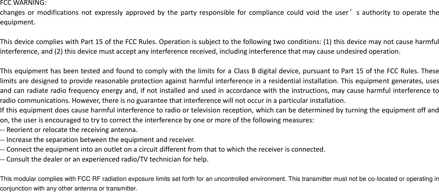 FCC WARNING: changes  or  modifications  not  expressly  approved  by  the  party  responsible  for  compliance  could  void  the  user’s  authority  to  operate  the equipment.    This device complies with Part 15 of the FCC Rules. Operation is subject to the following two conditions: (1) this device may not cause harmful interference, and (2) this device must accept any interference received, including interference that may cause undesired operation.    This equipment has been tested and found to comply with the limits for a Class B digital device, pursuant to Part 15 of the FCC Rules. These limits are designed to provide reasonable protection against harmful interference in a residential installation. This equipment generates, uses and can radiate radio frequency energy and, if not installed and used in accordance with the instructions, may cause harmful interference to radio communications. However, there is no guarantee that interference will not occur in a particular installation. If this equipment does cause harmful interference to radio or television reception, which can be determined by turning the equipment off and on, the user is encouraged to try to correct the interference by one or more of the following measures: -- Reorient or relocate the receiving antenna. -- Increase the separation between the equipment and receiver. -- Connect the equipment into an outlet on a circuit different from that to which the receiver is connected. -- Consult the dealer or an experienced radio/TV technician for help.    This modular complies with FCC RF radiation exposure limits set forth for an uncontrolled environment. This transmitter must not be co-located or operating in conjunction with any other antenna or transmitter. 