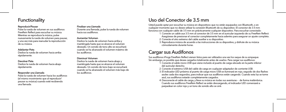 Reproducir/Pausar Pulse la rueda de volumen en sus audífonos FreeRein Reflect para escuchar su música. Mientras se reproduce la música, pulse nuevamente la rueda de volumen para pausar, y una vez más para reanudar la reproducción de su música. Adelantar Pista Deslice la rueda de volumen hacia arriba rápidamente.Devolver Pista Deslice la rueda de volumen hacia abajo rápidamente.Responder una Llamada Pulse la rueda de volumen hacia los audífonos (el mismo movimiento que al reproducir/pausar su música) cuando esté recibiendo una llamada.FunctionalityFinalizar una Llamada Durante una llamada, pulse la rueda de volumen hacia sus audífonos.Aumentar Volumen Deslice la rueda de volumen hacia arriba y manténgala hasta que se alcance el volumen deseado. Un sonido de tono alto se escuchará cuando se ha alcanzado el volumen máximo de los audífonos.Disminuir Volumen Deslice la rueda de volumen hacia abajo y manténgala hasta que se alcance el volumen deseado. Un sonido de tono bajo se escuchará cuando se ha alcanzado el volumen más bajo de los audífonos. Usted puede optar por escuchar su música en dispositivos que no están equipados con Bluetooth, o en cualquier momento que no desee utilizar la conexión Bluetooth de su dispositivo. El conector de 3.5 mm funciona con cualquier cable de 3.5 mm en prácticamente cualquier dispositivo. Para escuchar conectado:  1. Conecte un cable aux 3.5 mm al conector de 3.5 mm en el auricular izquierdo de su FreeRein Reﬂect.       Asegúrese de presionar el conector completamente hacia adentro para asegurar un ajuste completo.   2. Conecte el otro extremo del cable auxiliar a su dispositivo.   3. Reproduzca música de acuerdo a las instrucciones de su dispositivo, y disfrute de su música       cómodamente durante horas.Uso del Conector de 3.5 mmSus audífonos iFrogz FreeRein Reﬂect vienen listos para ser utilizados una vez los saque de su empaque. Sin embargo, es posible que desee cargarlos totalmente antes de usarlos. Para cargar sus audífonos:  1. Conecte el cable micro USB que viene incluido al puerto de carga ubicado en la parte inferior       del auricular derecho.  2. Conecte el extremo USB del cable de carga en cualquier adaptador de corriente USB.   3. El indicador LED próximo al puerto de carga micro USB se iluminará en rojo, seguido de dos ﬂashes       azules cada dos segundos, para indicar que sus audífonos están cargando. Cuando esta luz se torne       azul, sus audífonos estarán completamente cargados.    4. Desconecte el cable de carga, y lleve su música en todas sus aventuras –  de forma inalámbrica.       Cuando sus audífonos FreeRein Reﬂect se están descargando, el indicador LED comenzará a       parpadear en color rojo y un tono de sonido alto se oirá.Cargar sus Audífonos