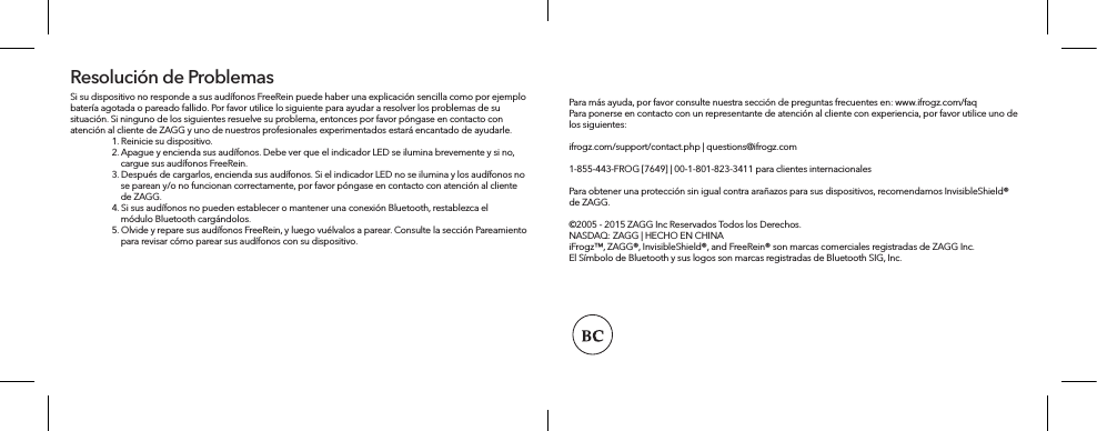 Si su dispositivo no responde a sus audífonos FreeRein puede haber una explicación sencilla como por ejemplo batería agotada o pareado fallido. Por favor utilice lo siguiente para ayudar a resolver los problemas de su situación. Si ninguno de los siguientes resuelve su problema, entonces por favor póngase en contacto con atención al cliente de ZAGG y uno de nuestros profesionales experimentados estará encantado de ayudarle.   1. Reinicie su dispositivo.  2. Apague y encienda sus audífonos. Debe ver que el indicador LED se ilumina brevemente y si no,       cargue sus audífonos FreeRein.   3. Después de cargarlos, encienda sus audífonos. Si el indicador LED no se ilumina y los audífonos no       se parean y/o no funcionan correctamente, por favor póngase en contacto con atención al cliente       de ZAGG.   4. Si sus audífonos no pueden establecer o mantener una conexión Bluetooth, restablezca el       módulo Bluetooth cargándolos.   5. Olvide y repare sus audífonos FreeRein, y luego vuélvalos a parear. Consulte la sección Pareamiento       para revisar cómo parear sus audífonos con su dispositivo.Resolución de ProblemasPara más ayuda, por favor consulte nuestra sección de preguntas frecuentes en: www.ifrogz.com/faqPara ponerse en contacto con un representante de atención al cliente con experiencia, por favor utilice uno de los siguientes: ifrogz.com/support/contact.php | questions@ifrogz.com1-855-443-FROG [7649] | 00-1-801-823-3411 para clientes internacionalesPara obtener una protección sin igual contra arañazos para sus dispositivos, recomendamos InvisibleShield® de ZAGG.©2005 - 2015 ZAGG Inc Reservados Todos los Derechos.NASDAQ: ZAGG | HECHO EN CHINAiFrogz™, ZAGG®, InvisibleShield®, and FreeRein® son marcas comerciales registradas de ZAGG Inc.El Símbolo de Bluetooth y sus logos son marcas registradas de Bluetooth SIG, Inc. 