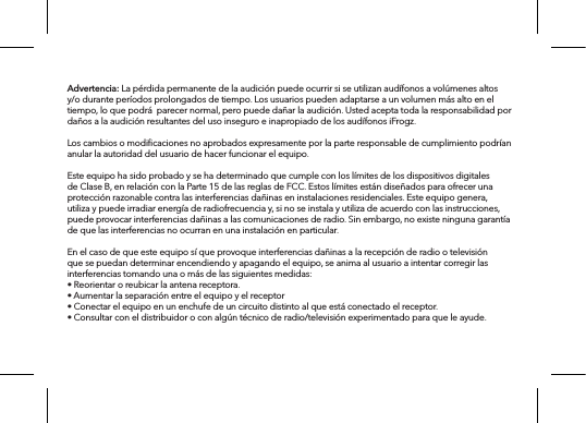 Advertencia: La pérdida permanente de la audición puede ocurrir si se utilizan audífonos a volúmenes altos y/o durante períodos prolongados de tiempo. Los usuarios pueden adaptarse a un volumen más alto en el tiempo, lo que podrá  parecer normal, pero puede dañar la audición. Usted acepta toda la responsabilidad por daños a la audición resultantes del uso inseguro e inapropiado de los audífonos iFrogz.Los cambios o modiﬁcaciones no aprobados expresamente por la parte responsable de cumplimiento podrían anular la autoridad del usuario de hacer funcionar el equipo.Este equipo ha sido probado y se ha determinado que cumple con los límites de los dispositivos digitales de Clase B, en relación con la Parte 15 de las reglas de FCC. Estos límites están diseñados para ofrecer una protección razonable contra las interferencias dañinas en instalaciones residenciales. Este equipo genera, utiliza y puede irradiar energía de radiofrecuencia y, si no se instala y utiliza de acuerdo con las instrucciones, puede provocar interferencias dañinas a las comunicaciones de radio. Sin embargo, no existe ninguna garantía de que las interferencias no ocurran en una instalación en particular.En el caso de que este equipo sí que provoque interferencias dañinas a la recepción de radio o televisión que se puedan determinar encendiendo y apagando el equipo, se anima al usuario a intentar corregir las interferencias tomando una o más de las siguientes medidas:• Reorientar o reubicar la antena receptora.• Aumentar la separación entre el equipo y el receptor• Conectar el equipo en un enchufe de un circuito distinto al que está conectado el receptor.• Consultar con el distribuidor o con algún técnico de radio/televisión experimentado para que le ayude.