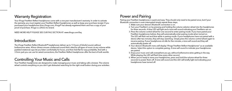 Your iFrogz FreeRein Reﬂect headphones come with a one-year manufacturer’s warranty. In order to activate the warranty, you must register your FreeRein Reﬂect headphones as well as keep your purchase receipt. If you purchased your headphones from iFrogz.com, iFrogz® has already registered them and has a copy of your proof of purchase. iFrogz is a ZAGG Inc brand.NEED MORE HELP? PLEASE SEE OUR FAQ SECTION AT: www.ifrogz.com/faqWarranty RegistrationIntroductionThe iFrogz FreeRein Reﬂect Bluetooth® headphones deliver up to 13 hours of blissful sound, without bothersome wires. 40mm drivers ensure a balanced sound that’s ideal for all types of music at any volume while padded rotational cups let you listen comfortably for hours, and then fold ﬂat for easy portability. And with a 3.5mm jack you can use for wired connections, the FreeRein Reﬂect headphones oer the best of both worlds. Your FreeRein headphones are designed to make managing your music and taking calls a breeze. The volume wheel controls everything so you don’t get distracted searching for the right small button during your activities. Controlling Your Music and CallsPairing your FreeRein headphones is quick and easy. They should only need to be paired once, but if your Bluetooth connection is ever interrupted simply repeat these steps. 1. Make sure your device’s Bluetooth connection is on. 2. Turn your FreeRein’s on by pressing and holding the volume selector wheel into the headphones     for three seconds. A blue LED will light and a tone will sound indicating your FreeReins are on.3. Press the volume control wheel for one second to enter pairing mode. If you have paired your      FreeRein headphones before, they will automatically enter pairing mode when turned on.     The LED will ﬂash red and blue while in pairing mode. If your headphones have not paired with a     device after two minutes, they will stop searching. Simply press the volume control wheel again to     resume pairing. If your headphones sit idle for ﬁve minutes, a tone will sound and they will     automatically power o. 4. Your device’s Bluetooth menu will display “iFrogz FreeRein Reﬂect Headphones” as an available     device. Select this option to complete pairing. A tone will sound to indicate your headphones     are paired. 5. Enjoy your music and calls everywhere you go, without bothersome wires getting in the way.     While playing, the LED will ﬂash blue every other second. 6. When you’re ready to store your headphones, press and hold the volume wheel for three     seconds to power them o. A tone will sound and the LED will brieﬂy light red indicating your     headphones have turned o. Power and Pairing