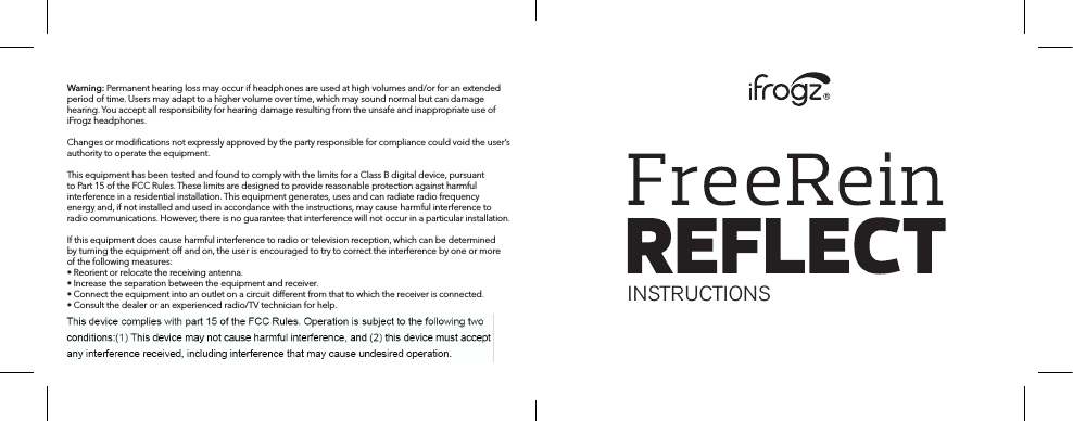 Warning: Permanent hearing loss may occur if headphones are used at high volumes and/or for an extended period of time. Users may adapt to a higher volume over time, which may sound normal but can damage hearing. You accept all responsibility for hearing damage resulting from the unsafe and inappropriate use of iFrogz headphones.Changes or modiﬁcations not expressly approved by the party responsible for compliance could void the user’s authority to operate the equipment.This equipment has been tested and found to comply with the limits for a Class B digital device, pursuant to Part 15 of the FCC Rules. These limits are designed to provide reasonable protection against harmful interference in a residential installation. This equipment generates, uses and can radiate radio frequency energy and, if not installed and used in accordance with the instructions, may cause harmful interference to radio communications. However, there is no guarantee that interference will not occur in a particular installation.If this equipment does cause harmful interference to radio or television reception, which can be determined by turning the equipment o and on, the user is encouraged to try to correct the interference by one or more of the following measures:• Reorient or relocate the receiving antenna.• Increase the separation between the equipment and receiver.• Connect the equipment into an outlet on a circuit dierent from that to which the receiver is connected.• Consult the dealer or an experienced radio/TV technician for help. INSTRUCTIONS