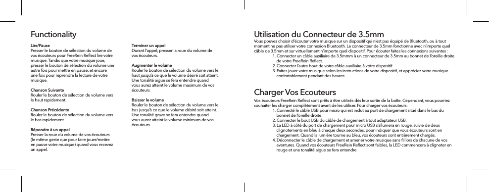 Lire/Pause Presser le bouton de sélection du volume de vos écouteurs pour FreeRein Reflect lire votre musique. Tandis que votre musique joue, presser le bouton de sélection du volume une autre fois pour mettre en pause, et encore une fois pour reprendre la lecture de votre musique.Chanson Suivante Rouler le bouton de sélection du volume vers le haut rapidement.Chanson Précédente Rouler le bouton de sélection du volume vers le bas rapidement.Répondre à un appel Presser la roue du volume de vos écouteurs (le même geste que pour faire jouer/mettre en pause votre musique) quand vous recevez un appel. FunctionalityTerminer un appel Durant l’appel, presser la roue du volume de vos écouteurs.Augmenter le volume Rouler le bouton de sélection du volume vers le haut jusqu’à ce que le volume désiré soit atteint. Une tonalité aigue se fera entendre quand vous aurez atteint le volume maximum de vos écouteurs.Baisser le volume Rouler le bouton de sélection du volume vers le bas jusqu’à ce que le volume désiré soit atteint. Une tonalité grave se fera entendre quand vous aurez atteint le volume minimum de vos écouteurs.Vous pouvez choisir d’écouter votre musique sur un dispositif qui n’est pas équipé de Bluetooth, ou à tout moment ne pas utiliser votre connexion Bluetooth. Le connecteur de 3.5mm fonctionne avec n’importe quel câble de 3.5mm et sur virtuellement n’importe quel dispositif. Pour écouter faites les connexions suivantes :  1. Connecter un câble auxiliaire de 3.5mmm à un connecteur de 3.5mm au bonnet de l’oreille droite       de votre FreeRein Reﬂect.   2. Connecter l’autre bout de votre câble auxiliaire à votre dispositif.   3. Faites jouer votre musique selon les instructions de votre dispositif, et appréciez votre musique       confortablement pendant des heures.Utilisation du Connecteur de 3.5mmVos écouteurs FreeRein Reﬂect sont prêts à être utilisés dès leur sortie de la boîte. Cependant, vous pourriez souhaiter les charger complètement avant de les utiliser. Pour charger vos écouteurs:  1. Connecté le câble USB pour micro qui est inclut au port de chargement situé dans le bas du       bonnet de l’oreille droite.  2. Connecter le bout USB du câble de chargement à tout adaptateur USB.   3. La LED à côté du port de chargement pour micro USB s’allumera en rouge, suivie de deux       clignotements en bleu à chaque deux secondes, pour indiquer que vous écouteurs sont en       chargement. Quand la lumière tourne au bleu, vos écouteurs sont entièrement chargés.  4. Déconnecter le câble de chargement et amener votre musique sans ﬁl lors de chacune de vos       aventures. Quand vos écouteurs FreeRein Reﬂect sont faibles, la LED commencera à clignoter en       rouge et une tonalité aigue se fera entendre.Charger Vos Ecouteurs