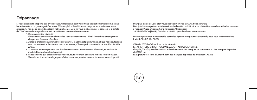 Si votre dispositif ne répond pas à vos écouteurs FreeRein il peut y avoir une explication simple comme une batterie morte ou un jumelage infructueux. S’il vous plaît utiliser l’aide qui suit pour vous aidez avec votre situation. Si rien de ce qui suit ne résout votre problème, alors s’il vous plaît contacter le service à la clientèle de ZAGG et un de nos professionnels qualiﬁés sera heureux de vous assister.   1. Redémarrer vitre dispositif.  2. Éteignez vos écouteurs et rallumez-les. Vous devriez voir une LED s’allumer brièvement; si non,       charger vos écouteurs FreeRein.   3. Après le chargement, allumez vos écouteurs. Si la LED n’est pas illuminée, et que vos écouteurs ne       sont pas jumeler/ne fonctionne pas correctement, s’il vous plaît contacter le service à la clientèle       ZAGG.   4. Si vos écouteurs ne peuvent pas établir ou maintenir une connexion Bluetooth, réinitialiser le       module Bluetooth en les chargeant.  5. Faites en sorte que dispositif oubli vos écouteurs-FreeRein, et ensuite jumelez-les de nouveau.       Voyez la section de Jumelage pour réviser comment jumeler vos écouteurs avec votre dispositif.DépannagePour plus d’aide s’il vous plaît voyez notre section Faq à : www.ifrogz.com/faqPour joindre un représentant du service à la clientèle qualiﬁé, s’il vous plaît utiliser une des méthodes suivantes :iFrogz.com/support/contact.php | questions@ifrogz.com1-855-443-FROG [7649] | 00-1-801-823-3411 pour les clients internationauxPour une protection incomparable contre les égratignures pour vos dispositifs, nous vous recommandons InvisibleShield®. De ZAGG. ©2005 - 2015 ZAGG Inc Tous droits réservésEN ATTENTE DE BREVET | NASDAQ: ZAGG | FABRIQUÉ EN CHINEiFrogz™, ZAGG®, InvisibleShield®, et FreeRein® sont des marques de commerce ou des marques déposées de ZAGG Inc.La signature et le logo Bluetooth sont des marques déposées de Bluetooth SIG, Inc.