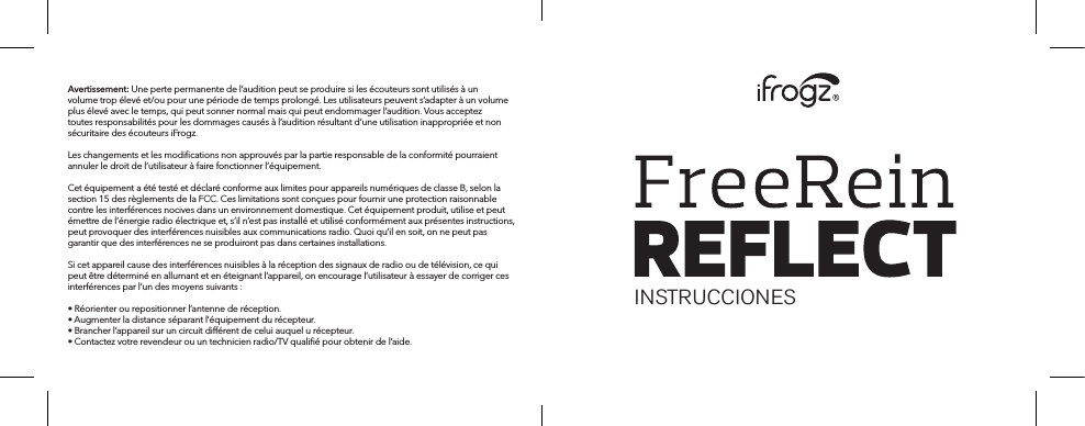 Avertissement: Une perte permanente de l’audition peut se produire si les écouteurs sont utilisés à un volume trop élevé et/ou pour une période de temps prolongé. Les utilisateurs peuvent s’adapter à un volume plus élevé avec le temps, qui peut sonner normal mais qui peut endommager l’audition. Vous acceptez toutes responsabilités pour les dommages causés à l’audition résultant d’une utilisation inappropriée et non sécuritaire des écouteurs iFrogz.Les changements et les modiﬁcations non approuvés par la partie responsable de la conformité pourraient annuler le droit de l’utilisateur à faire fonctionner l’équipement.Cet équipement a été testé et déclaré conforme aux limites pour appareils numériques de classe B, selon la section 15 des règlements de la FCC. Ces limitations sont conçues pour fournir une protection raisonnable contre les interférences nocives dans un environnement domestique. Cet équipement produit, utilise et peut émettre de l’énergie radio électrique et, s’il n’est pas installé et utilisé conformément aux présentes instructions, peut provoquer des interférences nuisibles aux communications radio. Quoi qu’il en soit, on ne peut pas garantir que des interférences ne se produiront pas dans certaines installations.Si cet appareil cause des interférences nuisibles à la réception des signaux de radio ou de télévision, ce qui peut être déterminé en allumant et en éteignant l’appareil, on encourage l’utilisateur à essayer de corriger ces interférences par l’un des moyens suivants :• Réorienter ou repositionner l’antenne de réception.• Augmenter la distance séparant l’équipement du récepteur.• Brancher l’appareil sur un circuit diérent de celui auquel u récepteur.• Contactez votre revendeur ou un technicien radio/TV qualiﬁé pour obtenir de l’aide.INSTRUCCIONES 