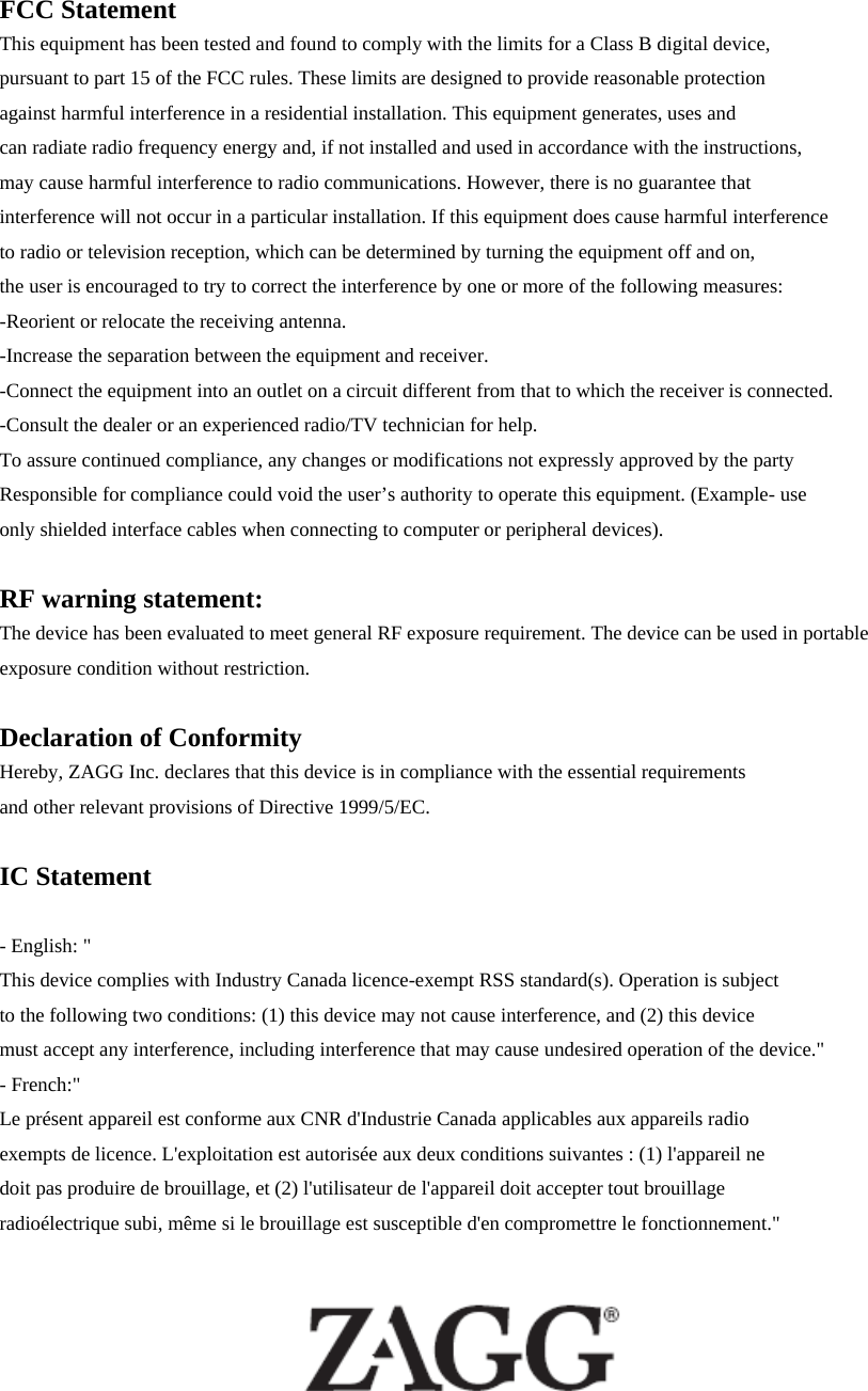 FCC Statement This equipment has been tested and found to comply with the limits for a Class B digital device,   pursuant to part 15 of the FCC rules. These limits are designed to provide reasonable protection   against harmful interference in a residential installation. This equipment generates, uses and   can radiate radio frequency energy and, if not installed and used in accordance with the instructions,   may cause harmful interference to radio communications. However, there is no guarantee that interference will not occur in a particular installation. If this equipment does cause harmful interference   to radio or television reception, which can be determined by turning the equipment off and on,   the user is encouraged to try to correct the interference by one or more of the following measures: -Reorient or relocate the receiving antenna. -Increase the separation between the equipment and receiver. -Connect the equipment into an outlet on a circuit different from that to which the receiver is connected. -Consult the dealer or an experienced radio/TV technician for help. To assure continued compliance, any changes or modifications not expressly approved by the party   Responsible for compliance could void the user’s authority to operate this equipment. (Example- use   only shielded interface cables when connecting to computer or peripheral devices).  RF warning statement: The device has been evaluated to meet general RF exposure requirement. The device can be used in portable exposure condition without restriction.  Declaration of Conformity Hereby, ZAGG Inc. declares that this device is in compliance with the essential requirements   and other relevant provisions of Directive 1999/5/EC.  IC Statement  - English: &quot;   This device complies with Industry Canada licence-exempt RSS standard(s). Operation is subject to the following two conditions: (1) this device may not cause interference, and (2) this device must accept any interference, including interference that may cause undesired operation of the device.&quot; - French:&quot;   Le présent appareil est conforme aux CNR d&apos;Industrie Canada applicables aux appareils radio exempts de licence. L&apos;exploitation est autorisée aux deux conditions suivantes : (1) l&apos;appareil ne doit pas produire de brouillage, et (2) l&apos;utilisateur de l&apos;appareil doit accepter tout brouillage radioélectrique subi, même si le brouillage est susceptible d&apos;en compromettre le fonctionnement.&quot;   