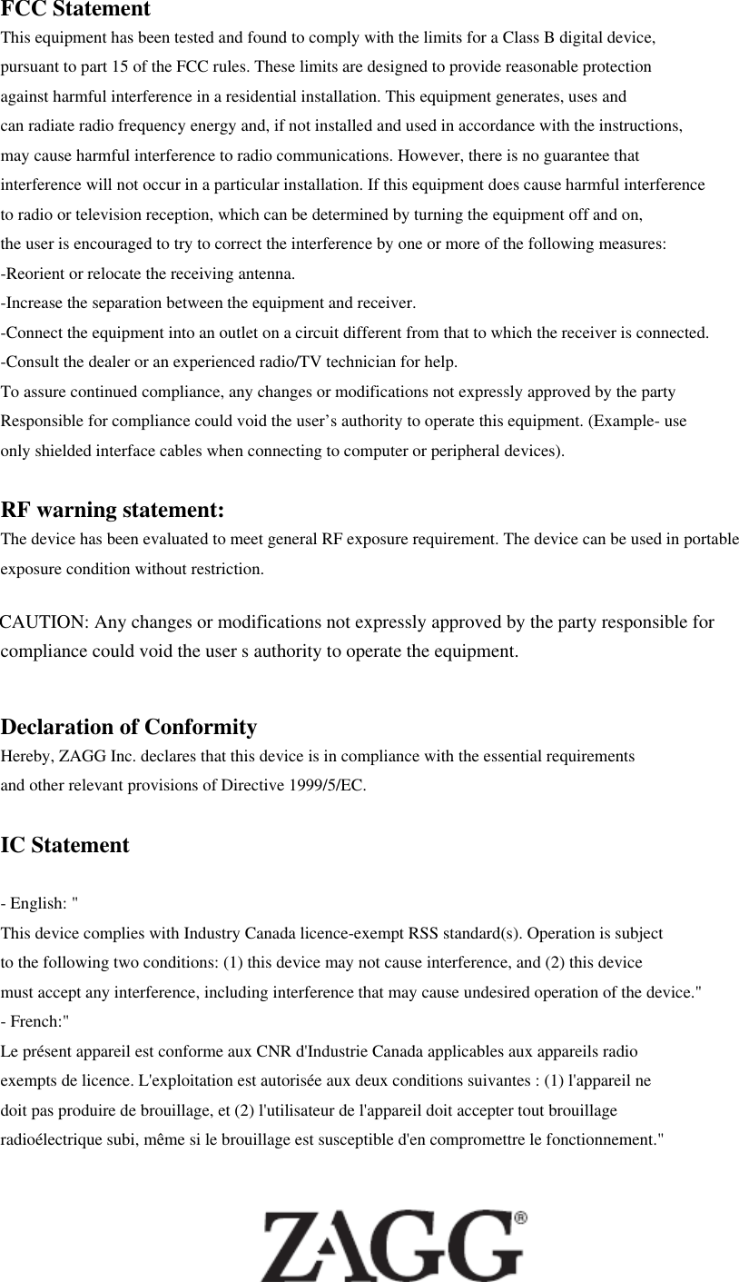 FCC Statement This equipment has been tested and found to comply with the limits for a Class B digital device,   pursuant to part 15 of the FCC rules. These limits are designed to provide reasonable protection   against harmful interference in a residential installation. This equipment generates, uses and   can radiate radio frequency energy and, if not installed and used in accordance with the instructions,   may cause harmful interference to radio communications. However, there is no guarantee that interference will not occur in a particular installation. If this equipment does cause harmful interference   to radio or television reception, which can be determined by turning the equipment off and on,   the user is encouraged to try to correct the interference by one or more of the following measures: -Reorient or relocate the receiving antenna. -Increase the separation between the equipment and receiver. -Connect the equipment into an outlet on a circuit different from that to which the receiver is connected. -Consult the dealer or an experienced radio/TV technician for help. To assure continued compliance, any changes or modifications not expressly approved by the party   Responsible for compliance could void the user’s authority to operate this equipment. (Example- use   only shielded interface cables when connecting to computer or peripheral devices).  RF warning statement: The device has been evaluated to meet general RF exposure requirement. The device can be used in portable exposure condition without restriction.  Declaration of Conformity Hereby, ZAGG Inc. declares that this device is in compliance with the essential requirements   and other relevant provisions of Directive 1999/5/EC.  IC Statement  - English: &quot;   This device complies with Industry Canada licence-exempt RSS standard(s). Operation is subject to the following two conditions: (1) this device may not cause interference, and (2) this device must accept any interference, including interference that may cause undesired operation of the device.&quot; - French:&quot;   Le présent appareil est conforme aux CNR d&apos;Industrie Canada applicables aux appareils radio exempts de licence. L&apos;exploitation est autorisée aux deux conditions suivantes : (1) l&apos;appareil ne doit pas produire de brouillage, et (2) l&apos;utilisateur de l&apos;appareil doit accepter tout brouillage radioélectrique subi, même si le brouillage est susceptible d&apos;en compromettre le fonctionnement.&quot;   CAUTION: Any changes or modifications not expressly approved by the party responsible forcompliance could void the user s authority to operate the equipment.