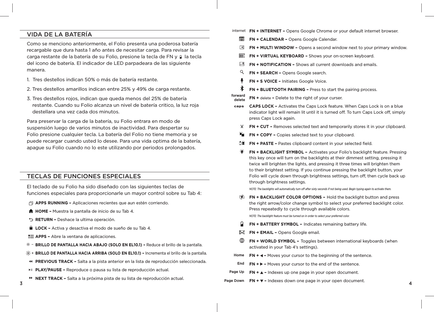 VIDA DE LA BATERÍAComo se menciono anteriormente, el Folio presenta una poderosa batería recargable que dura hasta 1 año antes de necesitar carga. Para revisar la carga restante de la batería de su Folio, presione la tecla de FN y     la tecla del icono de batería. El indicador de LED parpadeara de las siguiente manera.  1.  Tres destellos indican 50% o más de batería restante.2.  Tres destellos amarillos indican entre 25% y 49% de carga restante.3.  Tres destellos rojos, indican que queda menos del 25% de batería restante. Cuando su Folio alcanza un nivel de batería critico, la luz roja destellara una vez cada dos minutos. Para preservar la carga de la batería, su Folio entrara en modo de suspensión luego de varios minutos de inactividad. Para despertar su Folio presione cualquier tecla. La batería del Folio no tiene memoria y se puede recargar cuando usted lo desee. Para una vida optima de la batería, apague su Folio cuando no lo este utilizando por periodos prolongados.3TECLAS DE FUNCIONES ESPECIALESEl teclado de su Folio ha sido diseñado con las siguientes teclas de funciones especiales para proporcionarle un mayor control sobre su Tab 4:APPS RUNNING – Aplicaciones recientes que aun estén corriendo.HOME – Muestra la pantalla de inicio de su Tab 4.RETURN – Deshace la ultima operación.LOCK – Activa y desactiva el modo de sueño de su Tab 4.APPS – Abre la ventana de aplicaciones.BRILLO DE PANTALLA HACIA ABAJO (SOLO EN EL10.1) – Reduce el brillo de la pantalla.BRILLO DE PANTALLA HACIA ARRIBA (SOLO EN EL10.1) – Incrementa el brillo de la pantalla.PREVIOUS TRACK – Salta a la pista anterior en la lista de reproducción seleccionada.PLAY/PAUSE – Reproduce o pausa su lista de reproducción actual.NEXT TRACK – Salta a la próxima pista de su lista de reproducción actual.FN + INTERNET – Opens Google Chrome or your default internet browser.FN + CALENDAR – Opens Google Calendar.FN + MULTI WINDOW – Opens a second window next to your primary window.FN + VIRTUAL KEYBOARD – Shows your on-screen keyboard. FN + NOTIFICATION – Shows all current downloads and emails.FN + SEARCH – Opens Google search.FN + S VOICE – Initiates Google Voice.FN + BLUETOOTH PAIRING – Press to start the pairing process.FN + delete – Delete to the right of your curser.CAPS LOCK – Activates the Caps Lock feature. When Caps Lock is on a blue indicator light will remain lit until it is turned o . To turn Caps Lock o , simply press Caps Lock again. FN + CUT – Removes selected text and temporarily stores it in your clipboard.FN + COPY – Copies selected text to your clipboard.FN + PASTE – Pastes clipboard content in your selected ﬁ eld.FN + BACKLIGHT SYMBOL – Activates your Folio’s backlight feature. Pressing this key once will turn on the backlights at their dimmest setting, pressing it twice will brighten the lights, and pressing it three times will brighten them to their brightest setting. If you continue pressing the backlight button, your Folio will cycle down through brightness settings, turn o , then cycle back up through brightness settings.NOTE: The backlights will automatically turn o  after sixty seconds if not being used. Begin typing again to activate them.FN + BACKLIGHT COLOR OPTIONS – Hold the backlight button and press the right arrow/color change symbol to select your preferred backlight color. Press repeatedly to cycle through available colors.NOTE: The backlight feature must be turned on in order to select your preferred color. FN + BATTERY SYMBOL – Indicates remaining battery life.FN + EMAIL – Opens Google email.FN + WORLD SYMBOL – Toggles between international keyboards (when activated in your Tab 4’s settings).FN +   – Moves your cursor to the beginning of the sentence.FN +   – Moves your cursor to the end of the sentence.FN +   – Indexes up one page in your open document.FN +   – Indexes down one page in your open document.4internetforwarddeleteHomeEndPage UpPage Down