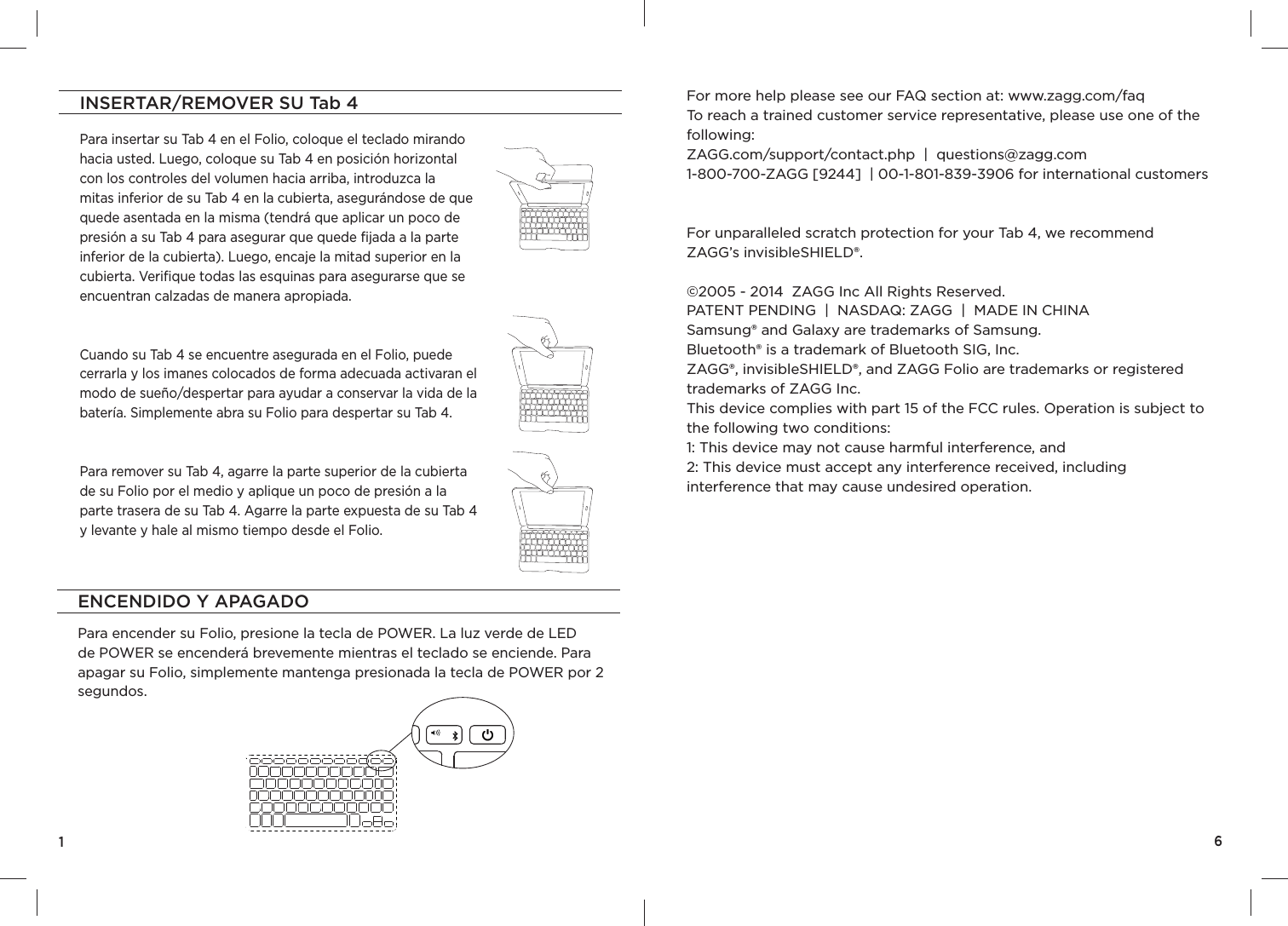 INSERTAR/REMOVER SU Tab 4Para insertar su Tab 4 en el Folio, coloque el teclado mirando hacia usted. Luego, coloque su Tab 4 en posición horizontal con los controles del volumen hacia arriba, introduzca la mitas inferior de su Tab 4 en la cubierta, asegurándose de que quede asentada en la misma (tendrá que aplicar un poco de presión a su Tab 4 para asegurar que quede ﬁ jada a la parte inferior de la cubierta). Luego, encaje la mitad superior en la cubierta. Veriﬁ que todas las esquinas para asegurarse que se encuentran calzadas de manera apropiada.Cuando su Tab 4 se encuentre asegurada en el Folio, puede cerrarla y los imanes colocados de forma adecuada activaran el modo de sueño/despertar para ayudar a conservar la vida de la batería. Simplemente abra su Folio para despertar su Tab 4.Para remover su Tab 4, agarre la parte superior de la cubierta de su Folio por el medio y aplique un poco de presión a la parte trasera de su Tab 4. Agarre la parte expuesta de su Tab 4 y levante y hale al mismo tiempo desde el Folio.1ENCENDIDO Y APAGADOPara encender su Folio, presione la tecla de POWER. La luz verde de LED de POWER se encenderá brevemente mientras el teclado se enciende. Para apagar su Folio, simplemente mantenga presionada la tecla de POWER por 2 segundos.6For more help please see our FAQ section at: www.zagg.com/faqTo reach a trained customer service representative, please use one of the following: ZAGG.com/support/contact.php  |  questions@zagg.com1-800-700-ZAGG [9244]  | 00-1-801-839-3906 for international customersFor unparalleled scratch protection for your Tab 4, we recommend ZAGG’s invisibleSHIELD®. ©2005 - 2014  ZAGG Inc All Rights Reserved.PATENT PENDING  |  NASDAQ: ZAGG  |  MADE IN CHINASamsung® and Galaxy are trademarks of Samsung.Bluetooth® is a trademark of Bluetooth SIG, Inc.  ZAGG®, invisibleSHIELD®, and ZAGG Folio are trademarks or registered trademarks of ZAGG Inc.This device complies with part 15 of the FCC rules. Operation is subject to the following two conditions: 1: This device may not cause harmful interference, and 2: This device must accept any interference received, including interference that may cause undesired operation.