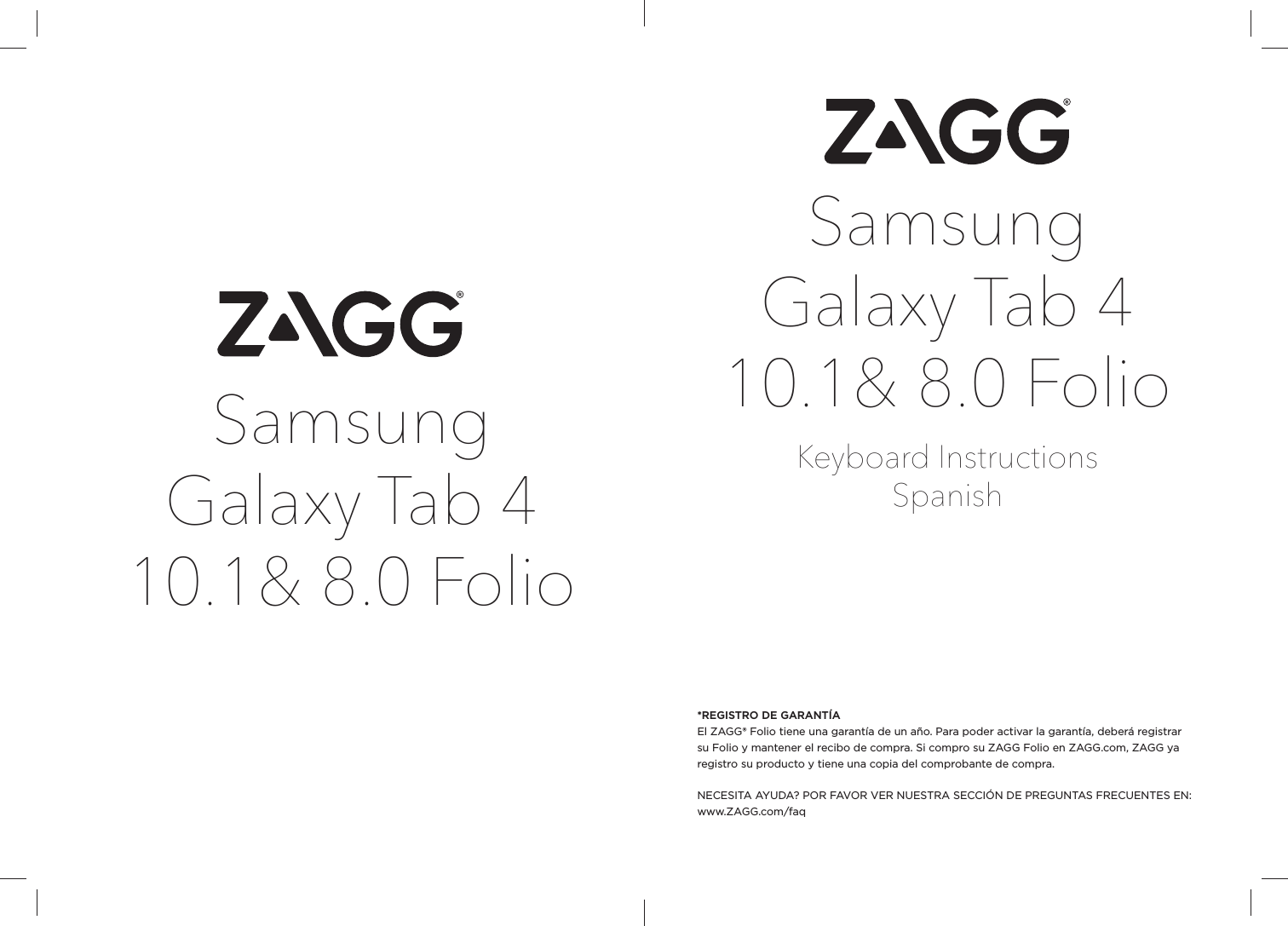 Samsung Galaxy Tab 4 10.1&amp; 8.0 FolioKeyboard InstructionsSpanish*REGISTRO DE GARANTÍAEl ZAGG® Folio tiene una garantía de un año. Para poder activar la garantía, deberá registrar su Folio y mantener el recibo de compra. Si compro su ZAGG Folio en ZAGG.com, ZAGG ya registro su producto y tiene una copia del comprobante de compra.NECESITA AYUDA? POR FAVOR VER NUESTRA SECCIÓN DE PREGUNTAS FRECUENTES EN: www.ZAGG.com/faqSamsung Galaxy Tab 4 10.1&amp; 8.0 Folio