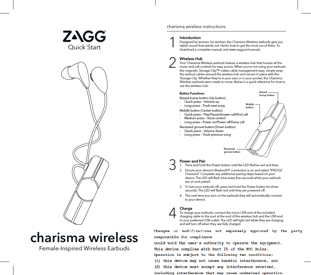 Quick StartFemale-Inspired Wireless EarbudsIntroductionDesigned by women, for women, the Charisma Wireless earbuds give you stylish sound that stands out. Here’s how to get the most out of them. To download a complete manual, visit www.zagg.to/manuals.ChargeTo charge your earbuds, connect the micro USB end of the included charging cable to the port at the end of the wireless hub and the USB end to your preferred USB outlet. The LED will light red while they are charging and will turn o when they are fully charged.Power and Pair1.    Press and hold the Power button until the LED ﬂashes red and blue.  2.    Ensure your device’s Bluetooth® connection is on and select “IFROGZ Charisma”. Complete any additional pairing steps based on your device. The LED will ﬂash blue every ﬁve seconds while your earbuds are on and paired.  3.    To turn your earbuds o, press and hold the Power button for three seconds. The LED will ﬂash red until they are powered o. 4.    The next time you turn on the earbuds they will automatically connect to your device.Wireless HubYour Charisma Wireless earbuds feature a wireless hub that houses all the music and call controls for easy access. When you’re not using your earbuds, the magnetic Storage Clip™ makes cable management easy; simply wrap the earbud cables around the wireless hub and secure in place with the Storage Clip. Whether they’re in your ears or in your pocket, the Charisma Wireless earbuds were made to move. Below is a quick reference for how to use the wireless hub:Button Functions:Raised bump button (Up button)-     Quick press – Volume up-     Long press – Track next songMiddle button (Center button)-     Quick press – Play/Pause/Answer call/End call-     Medium press – Voice control-     Long press – Power on/Power off/Deny callRecessed groove button (Down button)-     Quick press – Volume down-     Long press – Track previous song1432charisma wireless instructionscharisma wirelessRaisedbump buttonMiddlebuttonRecessedgroove button