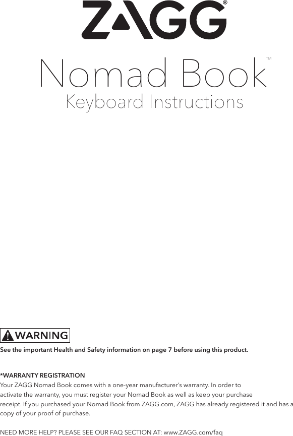 Keyboard InstructionsNomad Book™*WARRANTY REGISTRATIONYour ZAGG Nomad Book comes with a one-year manufacturer’s warranty. In order toactivate the warranty, you must register your Nomad Book as well as keep your purchasereceipt. If you purchased your Nomad Book from ZAGG.com, ZAGG has already registered it and has a copy of your proof of purchase.  NEED MORE HELP? PLEASE SEE OUR FAQ SECTION AT: www.ZAGG.com/faqSee the important Health and Safety information on page 7 before using this product.