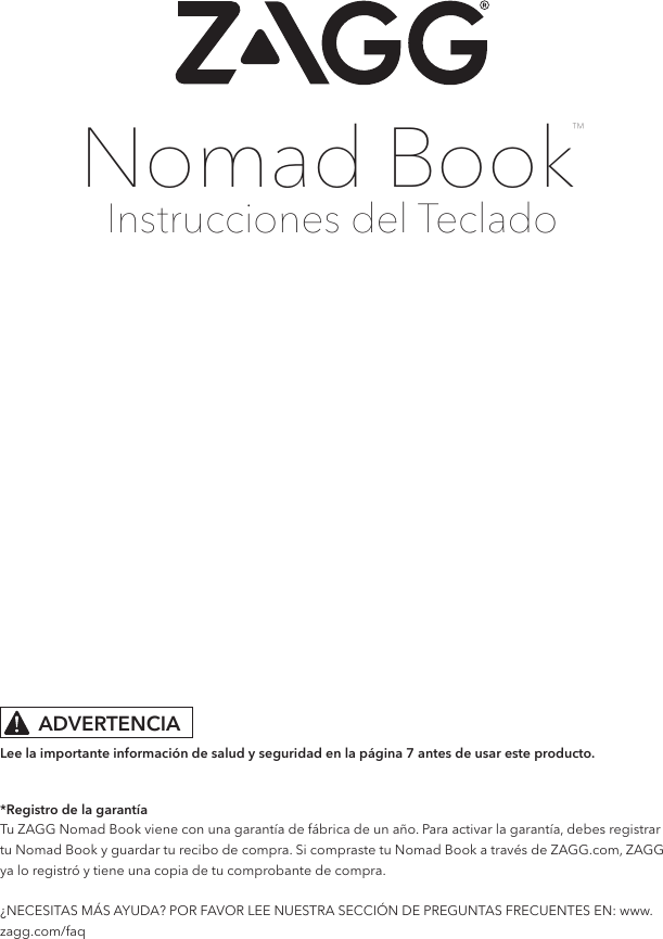 Instrucciones del TecladoNomad Book™*Registro de la garantíaTu ZAGG Nomad Book viene con una garantía de fábrica de un año. Para activar la garantía, debes registrar tu Nomad Book y guardar tu recibo de compra. Si compraste tu Nomad Book a través de ZAGG.com, ZAGG ya lo registró y tiene una copia de tu comprobante de compra.  ¿NECESITAS MÁS AYUDA? POR FAVOR LEE NUESTRA SECCIÓN DE PREGUNTAS FRECUENTES EN: www.zagg.com/faq Lee la importante información de salud y seguridad en la página 7 antes de usar este producto.ADVERTENCIA