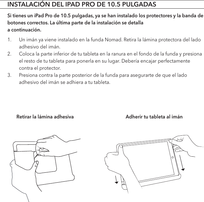 INSTALACIÓN DEL IPAD PRO DE 10.5 PULGADASSi tienes un iPad Pro de 10.5 pulgadas, ya se han instalado los protectores y la banda de botones correctos. La última parte de la instalación se detalla  a continuación.1.  Un imán ya viene instalado en la funda Nomad. Retira la lámina protectora del lado adhesivo del imán.2.  Coloca la parte inferior de tu tableta en la ranura en el fondo de la funda y presiona el resto de tu tableta para ponerla en su lugar. Debería encajar perfectamente contra el protector.3.  Presiona contra la parte posterior de la funda para asegurarte de que el lado adhesivo del imán se adhiera a tu tableta. Retirar la lámina adhesiva Adherir tu tableta al imán