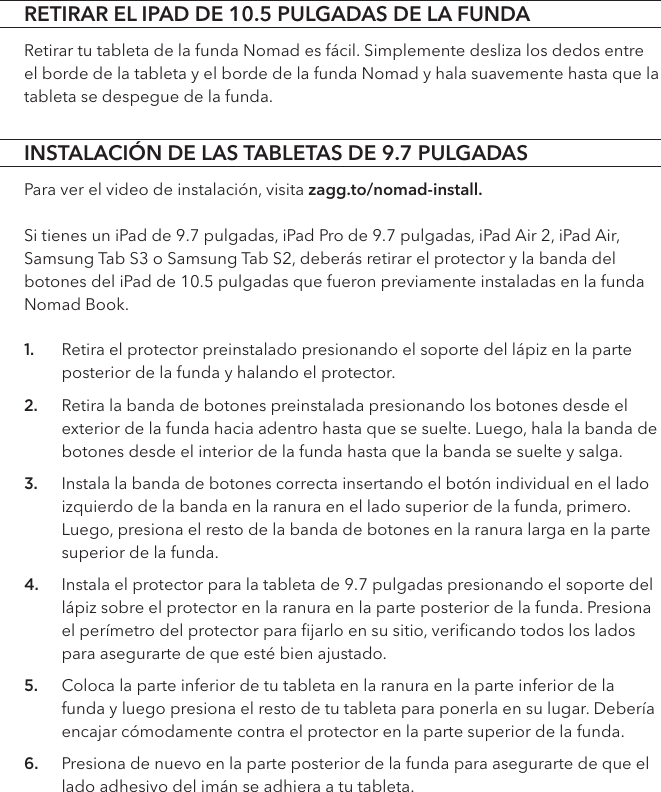 INSTALACIÓN DE LAS TABLETAS DE 9.7 PULGADASPara ver el video de instalación, visita zagg.to/nomad-install.Si tienes un iPad de 9.7 pulgadas, iPad Pro de 9.7 pulgadas, iPad Air 2, iPad Air, Samsung Tab S3 o Samsung Tab S2, deberás retirar el protector y la banda del botones del iPad de 10.5 pulgadas que fueron previamente instaladas en la funda Nomad Book. 1. Retira el protector preinstalado presionando el soporte del lápiz en la parte posterior de la funda y halando el protector.2. Retira la banda de botones preinstalada presionando los botones desde el exterior de la funda hacia adentro hasta que se suelte. Luego, hala la banda de botones desde el interior de la funda hasta que la banda se suelte y salga.  3. Instala la banda de botones correcta insertando el botón individual en el lado izquierdo de la banda en la ranura en el lado superior de la funda, primero. Luego, presiona el resto de la banda de botones en la ranura larga en la parte superior de la funda.4. Instala el protector para la tableta de 9.7 pulgadas presionando el soporte del lápiz sobre el protector en la ranura en la parte posterior de la funda. Presiona el perímetro del protector para ﬁjarlo en su sitio, veriﬁcando todos los lados para asegurarte de que esté bien ajustado. 5. Coloca la parte inferior de tu tableta en la ranura en la parte inferior de la funda y luego presiona el resto de tu tableta para ponerla en su lugar. Debería encajar cómodamente contra el protector en la parte superior de la funda. 6. Presiona de nuevo en la parte posterior de la funda para asegurarte de que el lado adhesivo del imán se adhiera a tu tableta.RETIRAR EL IPAD DE 10.5 PULGADAS DE LA FUNDARetirar tu tableta de la funda Nomad es fácil. Simplemente desliza los dedos entre el borde de la tableta y el borde de la funda Nomad y hala suavemente hasta que la tableta se despegue de la funda.