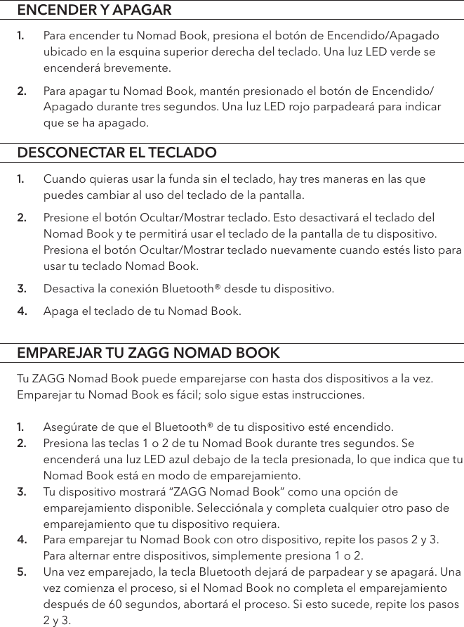 DESCONECTAR EL TECLADOEMPAREJAR TU ZAGG NOMAD BOOK1. Cuando quieras usar la funda sin el teclado, hay tres maneras en las que puedes cambiar al uso del teclado de la pantalla. 2. Presione el botón Ocultar/Mostrar teclado. Esto desactivará el teclado del Nomad Book y te permitirá usar el teclado de la pantalla de tu dispositivo. Presiona el botón Ocultar/Mostrar teclado nuevamente cuando estés listo para usar tu teclado Nomad Book. 3. Desactiva la conexión Bluetooth® desde tu dispositivo. 4. Apaga el teclado de tu Nomad Book. Tu ZAGG Nomad Book puede emparejarse con hasta dos dispositivos a la vez. Emparejar tu Nomad Book es fácil; solo sigue estas instrucciones.1. Asegúrate de que el Bluetooth® de tu dispositivo esté encendido. 2. Presiona las teclas 1 o 2 de tu Nomad Book durante tres segundos. Se encenderá una luz LED azul debajo de la tecla presionada, lo que indica que tu Nomad Book está en modo de emparejamiento. 3. Tu dispositivo mostrará “ZAGG Nomad Book” como una opción de emparejamiento disponible. Selecciónala y completa cualquier otro paso de emparejamiento que tu dispositivo requiera.4. Para emparejar tu Nomad Book con otro dispositivo, repite los pasos 2 y 3. Para alternar entre dispositivos, simplemente presiona 1 o 2.5. Una vez emparejado, la tecla Bluetooth dejará de parpadear y se apagará. Una vez comienza el proceso, si el Nomad Book no completa el emparejamiento después de 60 segundos, abortará el proceso. Si esto sucede, repite los pasos 2 y 3.ENCENDER Y APAGAR1. Para encender tu Nomad Book, presiona el botón de Encendido/Apagado ubicado en la esquina superior derecha del teclado. Una luz LED verde se encenderá brevemente.2. Para apagar tu Nomad Book, mantén presionado el botón de Encendido/Apagado durante tres segundos. Una luz LED rojo parpadeará para indicar que se ha apagado.