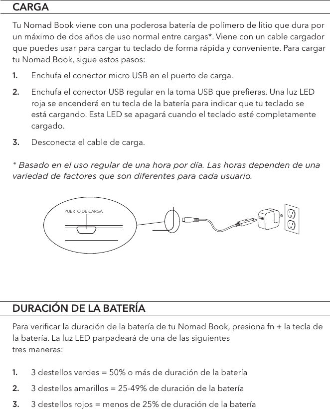 PUERTO DE CARGADURACIÓN DE LA BATERÍAPara veriﬁcar la duración de la batería de tu Nomad Book, presiona fn + la tecla de la batería. La luz LED parpadeará de una de las siguientes  tres maneras:1. 3 destellos verdes = 50% o más de duración de la batería 2. 3 destellos amarillos = 25-49% de duración de la batería3. 3 destellos rojos = menos de 25% de duración de la bateríaCARGATu Nomad Book viene con una poderosa batería de polímero de litio que dura por un máximo de dos años de uso normal entre cargas*. Viene con un cable cargador que puedes usar para cargar tu teclado de forma rápida y conveniente. Para cargar tu Nomad Book, sigue estos pasos:1. Enchufa el conector micro USB en el puerto de carga.2. Enchufa el conector USB regular en la toma USB que preﬁeras. Una luz LED roja se encenderá en tu tecla de la batería para indicar que tu teclado se está cargando. Esta LED se apagará cuando el teclado esté completamente cargado. 3. Desconecta el cable de carga.  * Basado en el uso regular de una hora por día. Las horas dependen de una variedad de factores que son diferentes para cada usuario. 