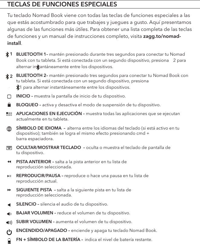 BLUETOOTH 1– mantén presionado durante tres segundos para conectar tu Nomad Book con tu tableta. Si está conectada con un segundo dispositivo, presiona    2 para alternar instantáneamente entre los dispositivos.   BLUETOOTH 2– mantén presionado tres segundos para conectar tu Nomad Book con tu tableta. Si está conectada con un segundo dispositivo, presiona    1 para alternar instantáneamente entre los dispositivos.     INICIO – muestra la pantalla de inicio de tu dispositivo.BLOQUEO – activa y desactiva el modo de suspensión de tu dispositivo. APLICACIONES EN EJECUCIÓN – muestra todas las aplicaciones que se ejecutan actualmente en tu tableta.SÍMBOLO DE IDIOMA  – alterna entre los idiomas del teclado (si está activo en tu dispositivo); también se logra el mismo efecto presionando cmd +  barra espaciadora.OCULTAR/MOSTRAR TECLADO  – oculta o muestra el teclado de pantalla de  tu dispositivo. PISTA ANTERIOR – salta a la pista anterior en tu lista de  reproducción seleccionada. REPRODUCIR/PAUSA – reproduce o hace una pausa en tu lista de  reproducción actual.SIGUIENTE PISTA  – salta a la siguiente pista en tu lista de  reproducción seleccionada. SILENCIO – silencia el audio de tu dispositivo.BAJAR VOLUMEN – reduce el volumen de tu dispositivo.SUBIR VOLUMEN – aumenta el volumen de tu dispositivo.ENCENDIDO/APAGADO – enciende y apaga tu teclado Nomad Book.FN + SÍMBOLO DE LA BATERÍA – indica el nivel de batería restante.TECLAS DE FUNCIONES ESPECIALESTu teclado Nomad Book viene con todas las teclas de funciones especiales a las que estás acostumbrado para que trabajes y juegues a gusto. Aquí presentamos algunas de las funciones más útiles. Para obtener una lista completa de las teclas de funciones y un manual de instrucciones completo, visita zagg.to/nomad-install.12