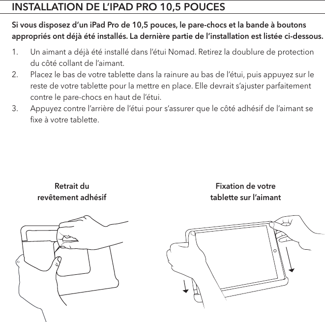 INSTALLATION DE L’IPAD PRO 10,5 POUCESSi vous disposez d’un iPad Pro de 10,5 pouces, le pare-chocs et la bande à boutons appropriés ont déjà été installés. La dernière partie de l’installation est listée ci-dessous.1.  Un aimant a déjà été installé dans l’étui Nomad. Retirez la doublure de protection du côté collant de l’aimant.2.  Placez le bas de votre tablette dans la rainure au bas de l’étui, puis appuyez sur le reste de votre tablette pour la mettre en place. Elle devrait s’ajuster parfaitement contre le pare-chocs en haut de l’étui.3.  Appuyez contre l’arrière de l’étui pour s’assurer que le côté adhésif de l’aimant se ﬁxe à votre tablette. Retrait du  revêtement adhésifFixation de votre  tablette sur l’aimant