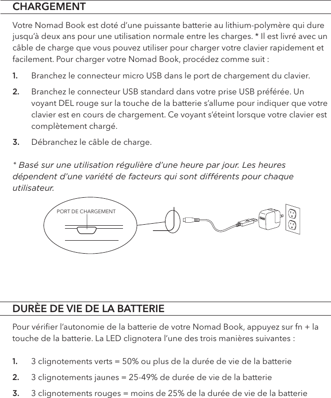 PORT DE CHARGEMENTDURÈE DE VIE DE LA BATTERIEPour vériﬁer l’autonomie de la batterie de votre Nomad Book, appuyez sur fn + la touche de la batterie. La LED clignotera l’une des trois manières suivantes :1. 3 clignotements verts = 50% ou plus de la durée de vie de la batterie2. 3 clignotements jaunes = 25-49% de durée de vie de la batterie  3. 3 clignotements rouges = moins de 25% de la durée de vie de la batterieCHARGEMENTVotre Nomad Book est doté d’une puissante batterie au lithium-polymère qui dure jusqu’à deux ans pour une utilisation normale entre les charges. * Il est livré avec un câble de charge que vous pouvez utiliser pour charger votre clavier rapidement et facilement. Pour charger votre Nomad Book, procédez comme suit : 1. Branchez le connecteur micro USB dans le port de chargement du clavier.2. Branchez le connecteur USB standard dans votre prise USB préférée. Un voyant DEL rouge sur la touche de la batterie s’allume pour indiquer que votre clavier est en cours de chargement. Ce voyant s’éteint lorsque votre clavier est complètement chargé.3. Débranchez le câble de charge. * Basé sur une utilisation régulière d’une heure par jour. Les heures dépendent d’une variété de facteurs qui sont diérents pour chaque utilisateur.