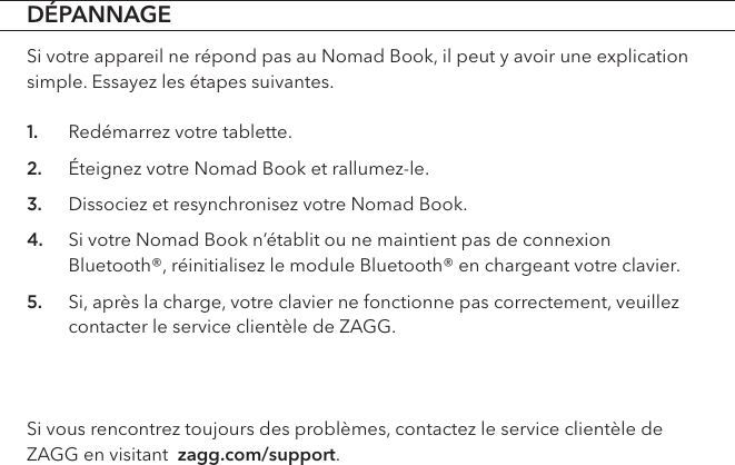 DÉPANNAGESi votre appareil ne répond pas au Nomad Book, il peut y avoir une explication simple. Essayez les étapes suivantes. 1. Redémarrez votre tablette.2. Éteignez votre Nomad Book et rallumez-le.3. Dissociez et resynchronisez votre Nomad Book.4. Si votre Nomad Book n’établit ou ne maintient pas de connexion Bluetooth®, réinitialisez le module Bluetooth® en chargeant votre clavier.5. Si, après la charge, votre clavier ne fonctionne pas correctement, veuillez contacter le service clientèle de ZAGG.Si vous rencontrez toujours des problèmes, contactez le service clientèle de ZAGG en visitant  zagg.com/support.